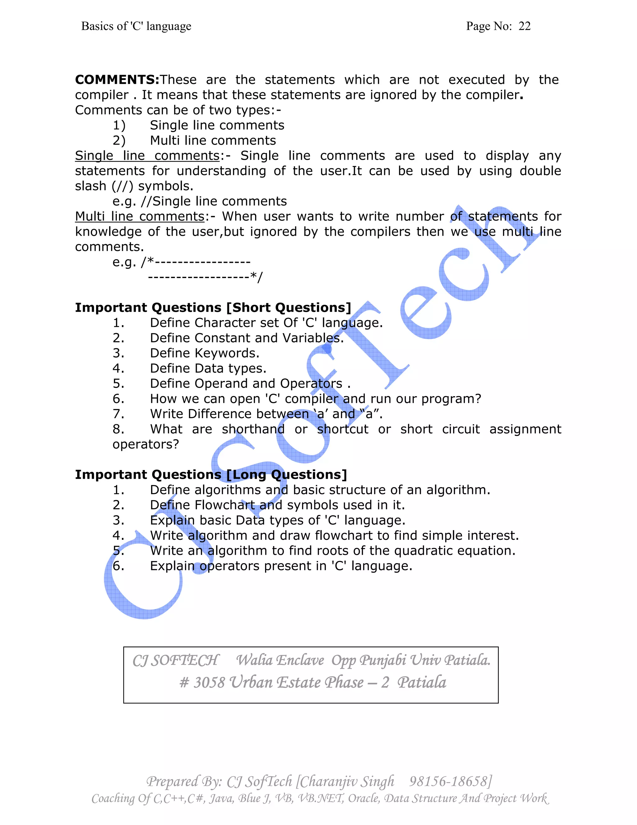 Basics of 'C' language Page No: 22
Prepared By: CJ SofTech [Charanjiv Singh 98156-18658]
Coaching Of C,C++,C#, Java, Blue J, VB, VB.NET, Oracle, Data Structure And Project Work
COMMENTS:These are the statements which are not executed by the
compiler . It means that these statements are ignored by the compiler.
Comments can be of two types:-
1) Single line comments
2) Multi line comments
Single line comments:- Single line comments are used to display any
statements for understanding of the user.It can be used by using double
slash (//) symbols.
e.g. //Single line comments
Multi line comments:- When user wants to write number of statements for
knowledge of the user,but ignored by the compilers then we use multi line
comments.
e.g. /*-----------------
------------------*/
Important Questions [Short Questions]
1. Define Character set Of 'C' language.
2. Define Constant and Variables.
3. Define Keywords.
4. Define Data types.
5. Define Operand and Operators .
6. How we can open 'C' compiler and run our program?
7. Write Difference between ‘a’ and “a”.
8. What are shorthand or shortcut or short circuit assignment
operators?
Important Questions [Long Questions]
1. Define algorithms and basic structure of an algorithm.
2. Define Flowchart and symbols used in it.
3. Explain basic Data types of 'C' language.
4. Write algorithm and draw flowchart to find simple interest.
5. Write an algorithm to find roots of the quadratic equation.
6. Explain operators present in 'C' language.
CJ SOFTECH Walia Enclave Opp Punjabi Univ Patiala.CJ SOFTECH Walia Enclave Opp Punjabi Univ Patiala.CJ SOFTECH Walia Enclave Opp Punjabi Univ Patiala.CJ SOFTECH Walia Enclave Opp Punjabi Univ Patiala.
# 3058# 3058# 3058# 3058 UrUrUrUrban Estate Phaseban Estate Phaseban Estate Phaseban Estate Phase –––– 2 Patiala2 Patiala2 Patiala2 Patiala
 