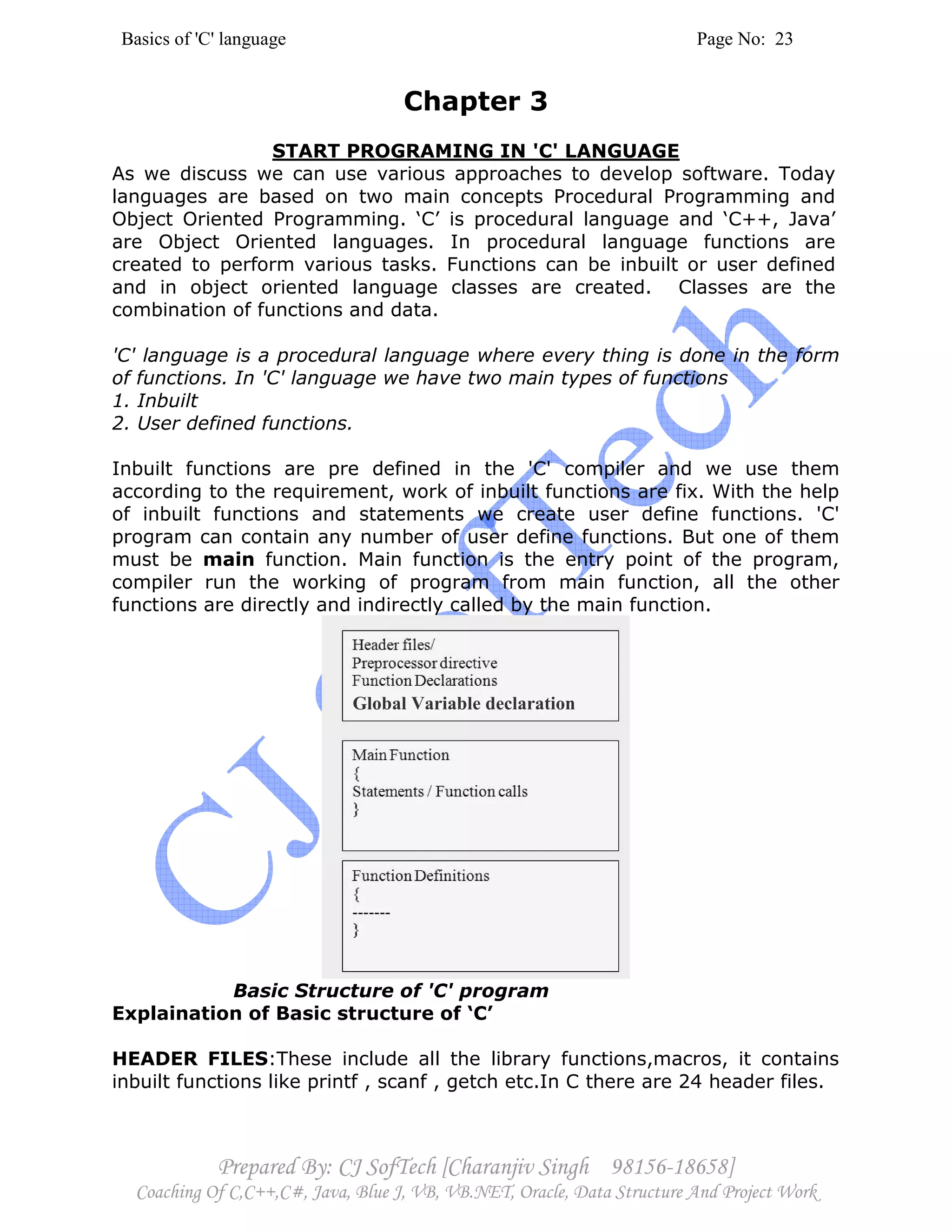 Basics of 'C' language Page No: 23
Prepared By: CJ SofTech [Charanjiv Singh 98156-18658]
Coaching Of C,C++,C#, Java, Blue J, VB, VB.NET, Oracle, Data Structure And Project Work
Chapter 3
START PROGRAMING IN 'C' LANGUAGE
As we discuss we can use various approaches to develop software. Today
languages are based on two main concepts Procedural Programming and
Object Oriented Programming. ‘C’ is procedural language and ‘C++, Java’
are Object Oriented languages. In procedural language functions are
created to perform various tasks. Functions can be inbuilt or user defined
and in object oriented language classes are created. Classes are the
combination of functions and data.
'C' language is a procedural language where every thing is done in the form
of functions. In 'C' language we have two main types of functions
1. Inbuilt
2. User defined functions.
Inbuilt functions are pre defined in the 'C' compiler and we use them
according to the requirement, work of inbuilt functions are fix. With the help
of inbuilt functions and statements we create user define functions. 'C'
program can contain any number of user define functions. But one of them
must be main function. Main function is the entry point of the program,
compiler run the working of program from main function, all the other
functions are directly and indirectly called by the main function.
Basic Structure of 'C' program
Explaination of Basic structure of ‘C’
HEADER FILES:These include all the library functions,macros, it contains
inbuilt functions like printf , scanf , getch etc.In C there are 24 header files.
Global Variable declaration
 