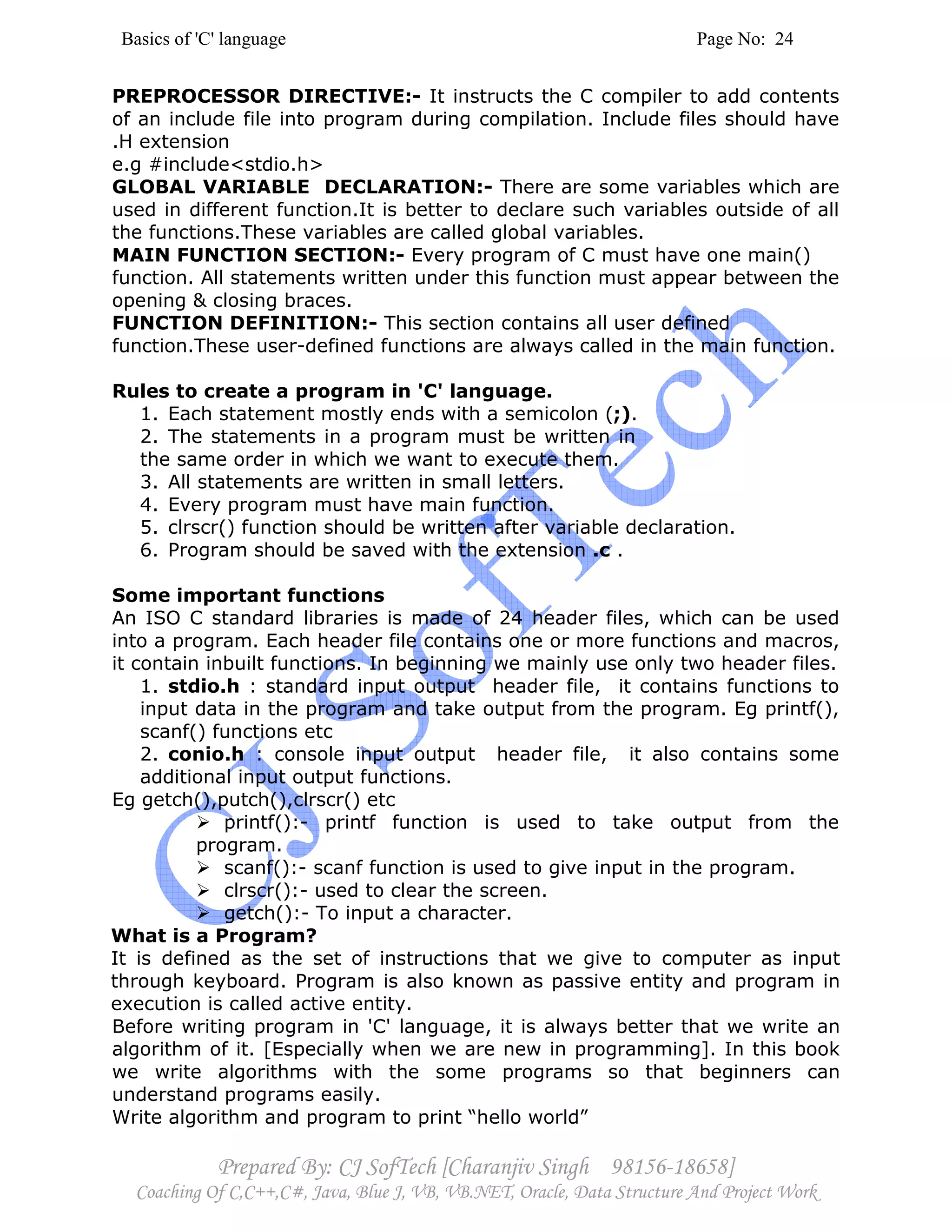 Basics of 'C' language Page No: 24
Prepared By: CJ SofTech [Charanjiv Singh 98156-18658]
Coaching Of C,C++,C#, Java, Blue J, VB, VB.NET, Oracle, Data Structure And Project Work
PREPROCESSOR DIRECTIVE:- It instructs the C compiler to add contents
of an include file into program during compilation. Include files should have
.H extension
e.g #include<stdio.h>
GLOBAL VARIABLE DECLARATION:- There are some variables which are
used in different function.It is better to declare such variables outside of all
the functions.These variables are called global variables.
MAIN FUNCTION SECTION:- Every program of C must have one main()
function. All statements written under this function must appear between the
opening & closing braces.
FUNCTION DEFINITION:- This section contains all user defined
function.These user-defined functions are always called in the main function.
Rules to create a program in 'C' language.
1. Each statement mostly ends with a semicolon (;).
2. The statements in a program must be written in
the same order in which we want to execute them.
3. All statements are written in small letters.
4. Every program must have main function.
5. clrscr() function should be written after variable declaration.
6. Program should be saved with the extension .c .
Some important functions
An ISO C standard libraries is made of 24 header files, which can be used
into a program. Each header file contains one or more functions and macros,
it contain inbuilt functions. In beginning we mainly use only two header files.
1. stdio.h : standard input output header file, it contains functions to
input data in the program and take output from the program. Eg printf(),
scanf() functions etc
2. conio.h : console input output header file, it also contains some
additional input output functions.
Eg getch(),putch(),clrscr() etc
printf():- printf function is used to take output from the
program.
scanf():- scanf function is used to give input in the program.
clrscr():- used to clear the screen.
getch():- To input a character.
What is a Program?
It is defined as the set of instructions that we give to computer as input
through keyboard. Program is also known as passive entity and program in
execution is called active entity.
Before writing program in 'C' language, it is always better that we write an
algorithm of it. [Especially when we are new in programming]. In this book
we write algorithms with the some programs so that beginners can
understand programs easily.
Write algorithm and program to print “hello world”
 