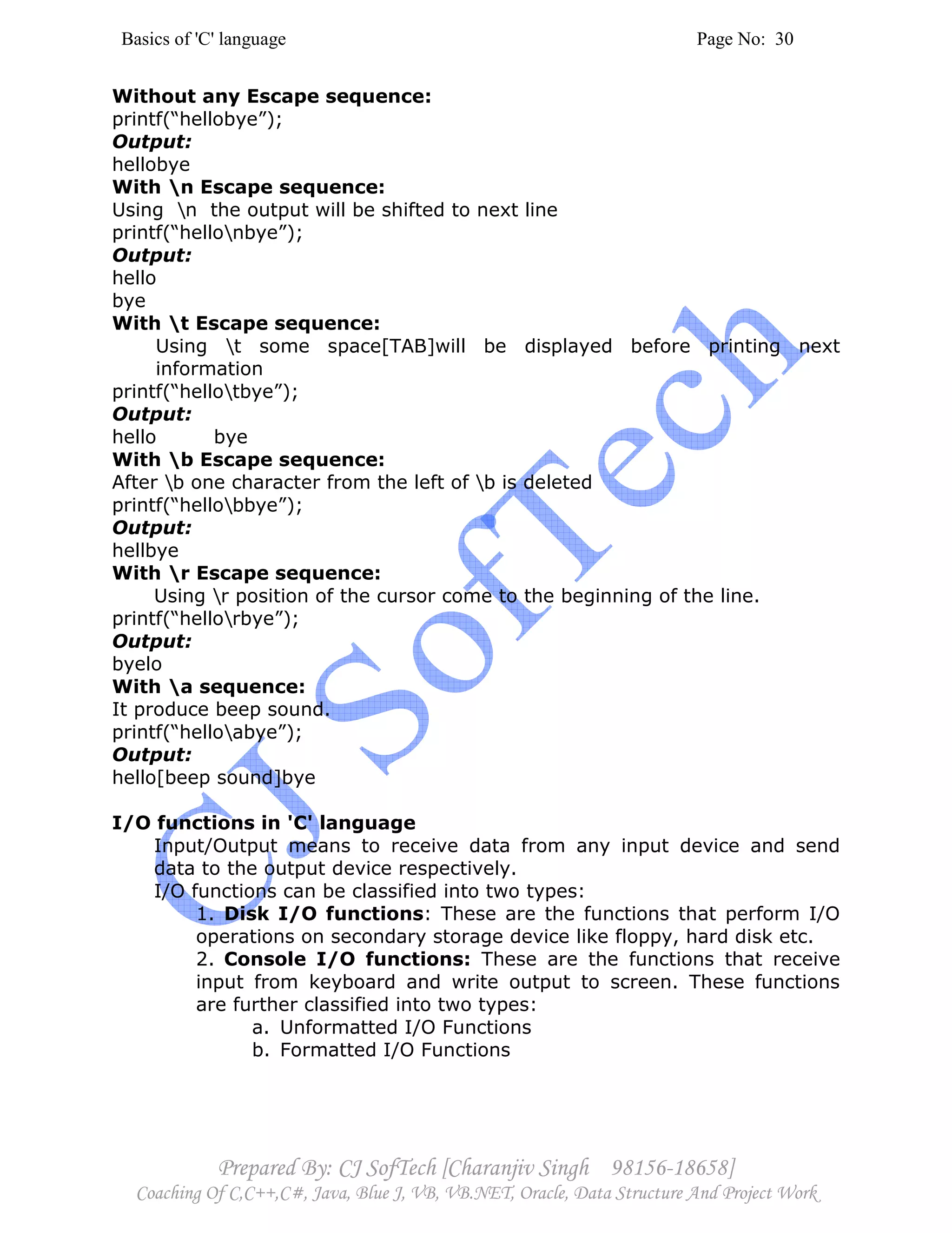 Basics of 'C' language Page No: 30
Prepared By: CJ SofTech [Charanjiv Singh 98156-18658]
Coaching Of C,C++,C#, Java, Blue J, VB, VB.NET, Oracle, Data Structure And Project Work
Without any Escape sequence:
printf(“hellobye”);
Output:
hellobye
With n Escape sequence:
Using n the output will be shifted to next line
printf(“hellonbye”);
Output:
hello
bye
With t Escape sequence:
Using t some space[TAB]will be displayed before printing next
information
printf(“hellotbye”);
Output:
hello bye
With b Escape sequence:
After b one character from the left of b is deleted
printf(“hellobbye”);
Output:
hellbye
With r Escape sequence:
Using r position of the cursor come to the beginning of the line.
printf(“hellorbye”);
Output:
byelo
With a sequence:
It produce beep sound.
printf(“helloabye”);
Output:
hello[beep sound]bye
I/O functions in 'C' language
Input/Output means to receive data from any input device and send
data to the output device respectively.
I/O functions can be classified into two types:
1. Disk I/O functions: These are the functions that perform I/O
operations on secondary storage device like floppy, hard disk etc.
2. Console I/O functions: These are the functions that receive
input from keyboard and write output to screen. These functions
are further classified into two types:
a. Unformatted I/O Functions
b. Formatted I/O Functions
 