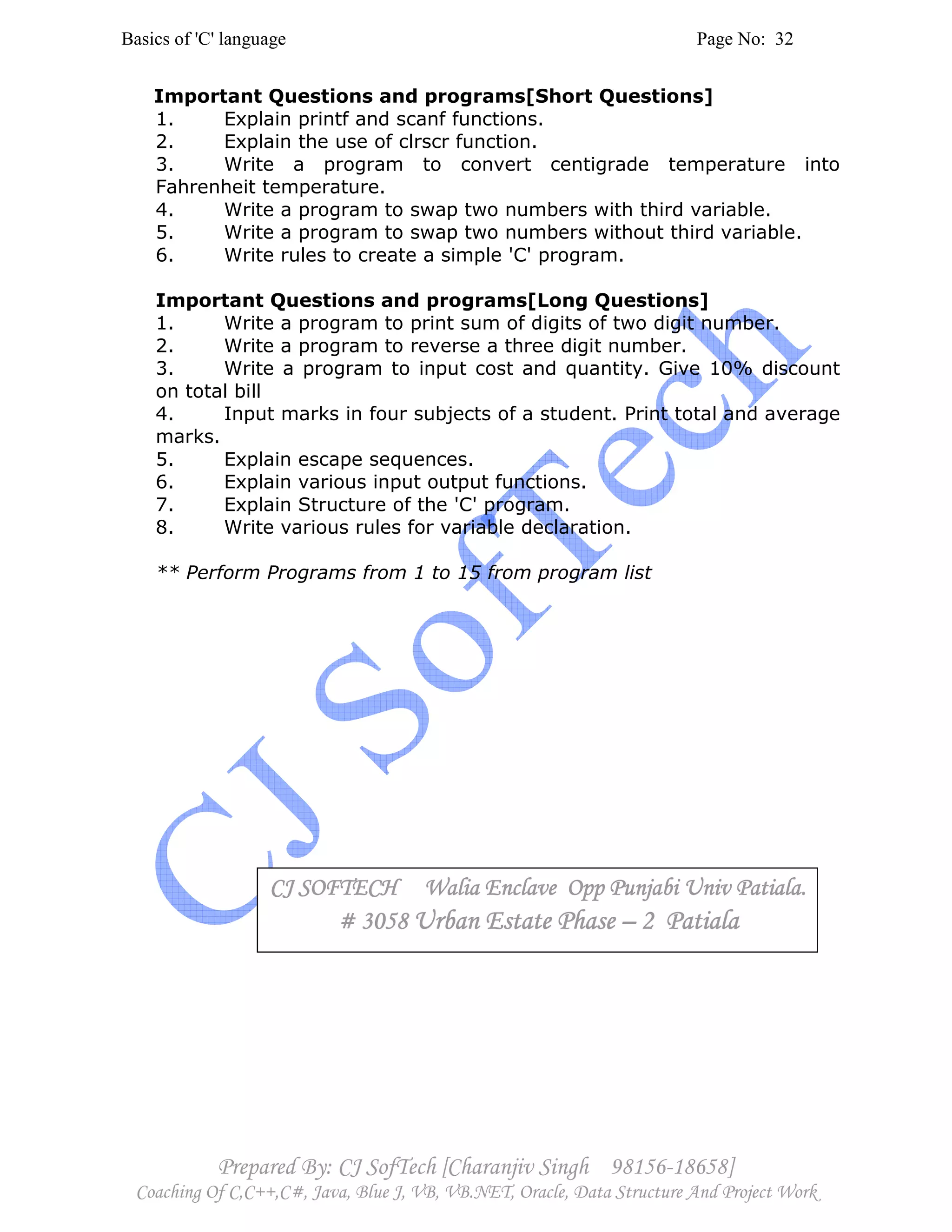 Basics of 'C' language Page No: 32
Prepared By: CJ SofTech [Charanjiv Singh 98156-18658]
Coaching Of C,C++,C#, Java, Blue J, VB, VB.NET, Oracle, Data Structure And Project Work
Important Questions and programs[Short Questions]
1. Explain printf and scanf functions.
2. Explain the use of clrscr function.
3. Write a program to convert centigrade temperature into
Fahrenheit temperature.
4. Write a program to swap two numbers with third variable.
5. Write a program to swap two numbers without third variable.
6. Write rules to create a simple 'C' program.
Important Questions and programs[Long Questions]
1. Write a program to print sum of digits of two digit number.
2. Write a program to reverse a three digit number.
3. Write a program to input cost and quantity. Give 10% discount
on total bill
4. Input marks in four subjects of a student. Print total and average
marks.
5. Explain escape sequences.
6. Explain various input output functions.
7. Explain Structure of the 'C' program.
8. Write various rules for variable declaration.
** Perform Programs from 1 to 15 from program list
CJ SOFTECH Walia Enclave Opp Punjabi Univ Patiala.CJ SOFTECH Walia Enclave Opp Punjabi Univ Patiala.CJ SOFTECH Walia Enclave Opp Punjabi Univ Patiala.CJ SOFTECH Walia Enclave Opp Punjabi Univ Patiala.
# 3058# 3058# 3058# 3058 Urban Estate PhaseUrban Estate PhaseUrban Estate PhaseUrban Estate Phase –––– 2 Patiala2 Patiala2 Patiala2 Patiala
 
