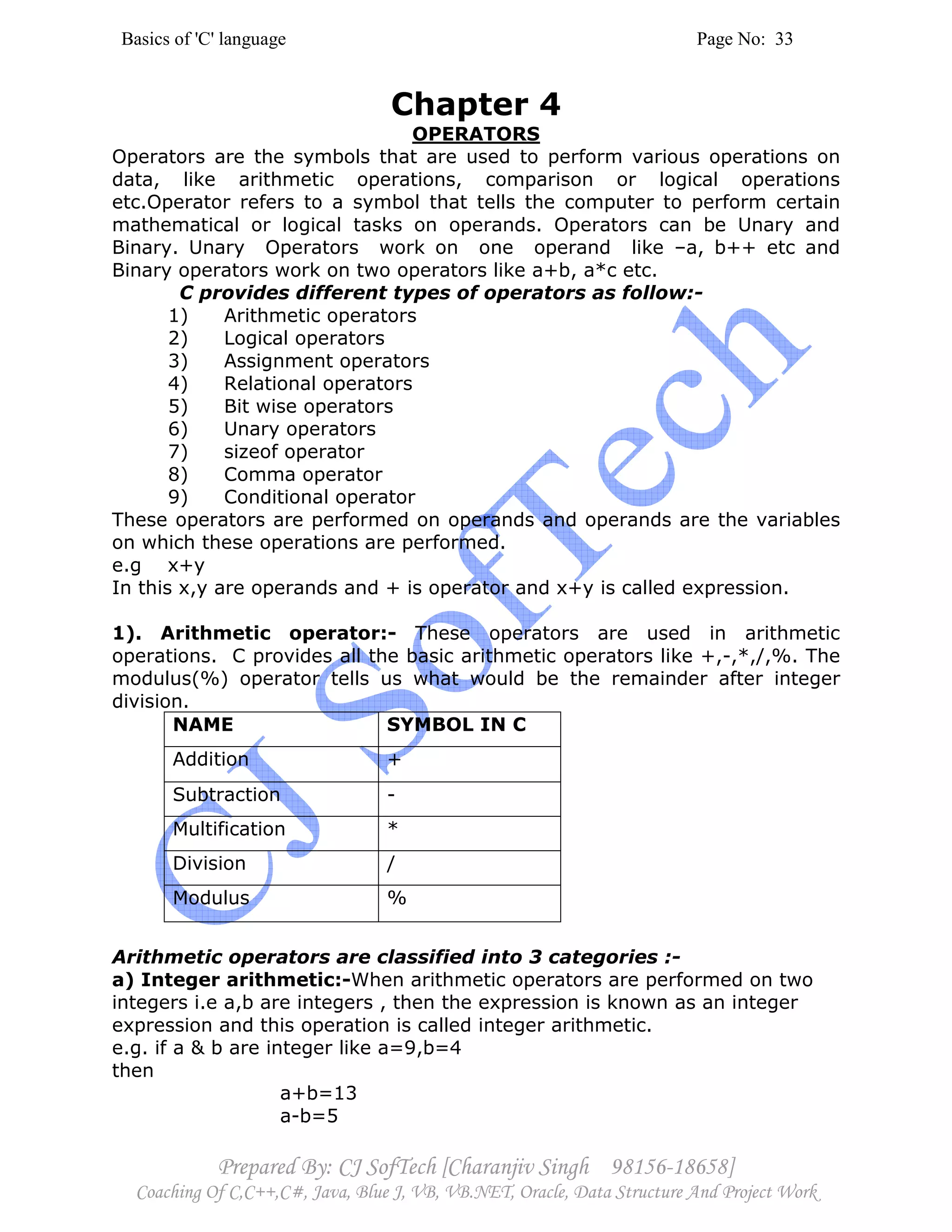 Basics of 'C' language Page No: 33
Prepared By: CJ SofTech [Charanjiv Singh 98156-18658]
Coaching Of C,C++,C#, Java, Blue J, VB, VB.NET, Oracle, Data Structure And Project Work
Chapter 4
OPERATORS
Operators are the symbols that are used to perform various operations on
data, like arithmetic operations, comparison or logical operations
etc.Operator refers to a symbol that tells the computer to perform certain
mathematical or logical tasks on operands. Operators can be Unary and
Binary. Unary Operators work on one operand like –a, b++ etc and
Binary operators work on two operators like a+b, a*c etc.
C provides different types of operators as follow:-
1) Arithmetic operators
2) Logical operators
3) Assignment operators
4) Relational operators
5) Bit wise operators
6) Unary operators
7) sizeof operator
8) Comma operator
9) Conditional operator
These operators are performed on operands and operands are the variables
on which these operations are performed.
e.g x+y
In this x,y are operands and + is operator and x+y is called expression.
1). Arithmetic operator:- These operators are used in arithmetic
operations. C provides all the basic arithmetic operators like +,-,*,/,%. The
modulus(%) operator tells us what would be the remainder after integer
division.
NAME SYMBOL IN C
Addition +
Subtraction -
Multification *
Division /
Modulus %
Arithmetic operators are classified into 3 categories :-
a) Integer arithmetic:-When arithmetic operators are performed on two
integers i.e a,b are integers , then the expression is known as an integer
expression and this operation is called integer arithmetic.
e.g. if a & b are integer like a=9,b=4
then
a+b=13
a-b=5
 