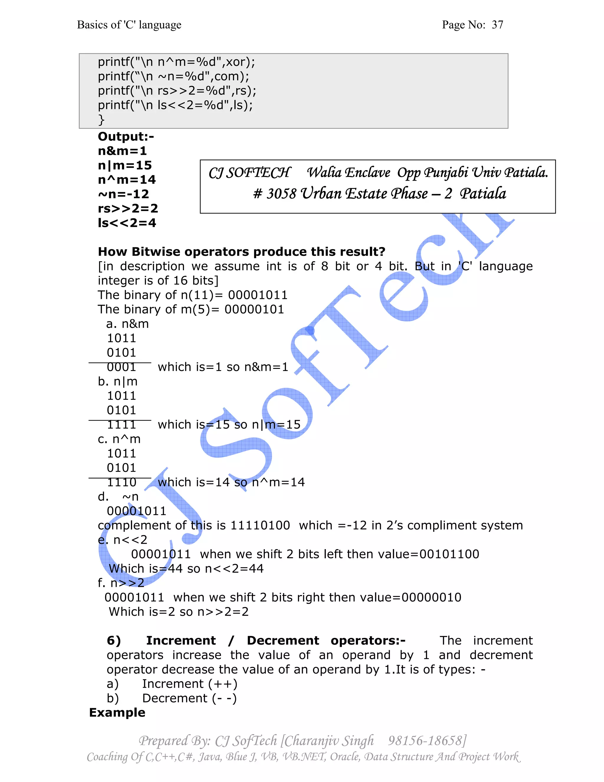 Basics of 'C' language Page No: 37
Prepared By: CJ SofTech [Charanjiv Singh 98156-18658]
Coaching Of C,C++,C#, Java, Blue J, VB, VB.NET, Oracle, Data Structure And Project Work
printf("n n^m=%d",xor);
printf(“n ~n=%d",com);
printf("n rs>>2=%d",rs);
printf("n ls<<2=%d",ls);
}
Output:-
n&m=1
n|m=15
n^m=14
~n=-12
rs>>2=2
ls<<2=4
How Bitwise operators produce this result?
[in description we assume int is of 8 bit or 4 bit. But in 'C' language
integer is of 16 bits]
The binary of n(11)= 00001011
The binary of m(5)= 00000101
a. n&m
1011
0101
0001 which is=1 so n&m=1
b. n|m
1011
0101
1111 which is=15 so n|m=15
c. n^m
1011
0101
1110 which is=14 so n^m=14
d. ~n
00001011
complement of this is 11110100 which =-12 in 2’s compliment system
e. n<<2
00001011 when we shift 2 bits left then value=00101100
Which is=44 so n<<2=44
f. n>>2
00001011 when we shift 2 bits right then value=00000010
Which is=2 so n>>2=2
6) Increment / Decrement operators:- The increment
operators increase the value of an operand by 1 and decrement
operator decrease the value of an operand by 1.It is of types: -
a) Increment (++)
b) Decrement (- -)
Example
CJ SOFTECH Walia Enclave Opp Punjabi Univ Patiala.CJ SOFTECH Walia Enclave Opp Punjabi Univ Patiala.CJ SOFTECH Walia Enclave Opp Punjabi Univ Patiala.CJ SOFTECH Walia Enclave Opp Punjabi Univ Patiala.
# 3058# 3058# 3058# 3058 Urban Estate PhaseUrban Estate PhaseUrban Estate PhaseUrban Estate Phase –––– 2 Patiala2 Patiala2 Patiala2 Patiala
 