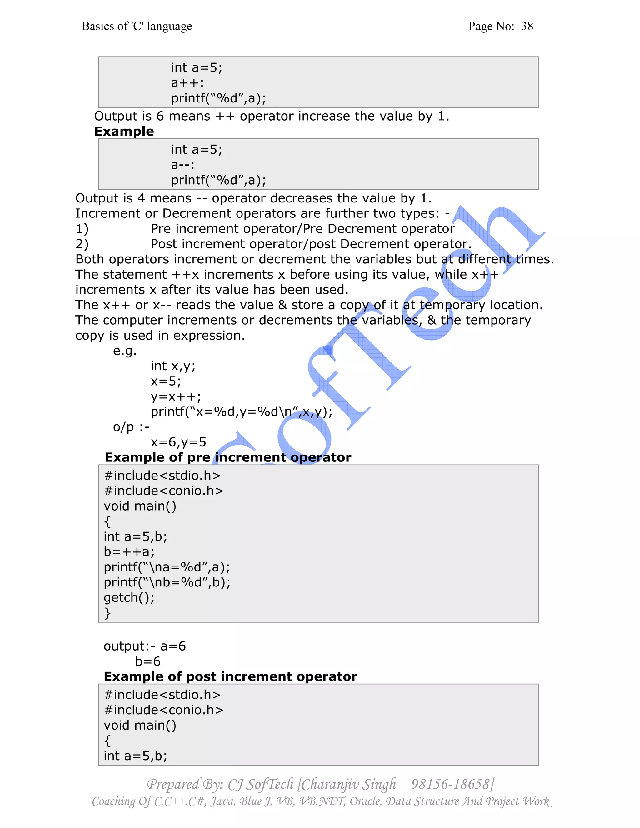 Basics of 'C' language Page No: 38
Prepared By: CJ SofTech [Charanjiv Singh 98156-18658]
Coaching Of C,C++,C#, Java, Blue J, VB, VB.NET, Oracle, Data Structure And Project Work
int a=5;
a++:
printf(“%d”,a);
Output is 6 means ++ operator increase the value by 1.
Example
int a=5;
a--:
printf(“%d”,a);
Output is 4 means -- operator decreases the value by 1.
Increment or Decrement operators are further two types: -
1) Pre increment operator/Pre Decrement operator
2) Post increment operator/post Decrement operator.
Both operators increment or decrement the variables but at different times.
The statement ++x increments x before using its value, while x++
increments x after its value has been used.
The x++ or x-- reads the value & store a copy of it at temporary location.
The computer increments or decrements the variables, & the temporary
copy is used in expression.
e.g.
int x,y;
x=5;
y=x++;
printf(“x=%d,y=%dn”,x,y);
o/p :-
x=6,y=5
Example of pre increment operator
#include<stdio.h>
#include<conio.h>
void main()
{
int a=5,b;
b=++a;
printf(“na=%d”,a);
printf(“nb=%d”,b);
getch();
}
output:- a=6
b=6
Example of post increment operator
#include<stdio.h>
#include<conio.h>
void main()
{
int a=5,b;
 