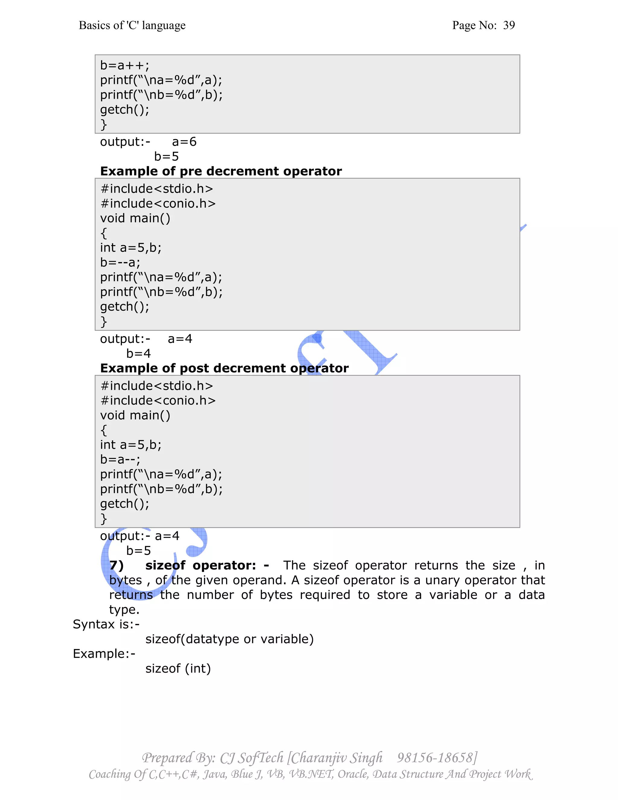 Basics of 'C' language Page No: 39
Prepared By: CJ SofTech [Charanjiv Singh 98156-18658]
Coaching Of C,C++,C#, Java, Blue J, VB, VB.NET, Oracle, Data Structure And Project Work
b=a++;
printf(“na=%d”,a);
printf(“nb=%d”,b);
getch();
}
output:- a=6
b=5
Example of pre decrement operator
#include<stdio.h>
#include<conio.h>
void main()
{
int a=5,b;
b=--a;
printf(“na=%d”,a);
printf(“nb=%d”,b);
getch();
}
output:- a=4
b=4
Example of post decrement operator
#include<stdio.h>
#include<conio.h>
void main()
{
int a=5,b;
b=a--;
printf(“na=%d”,a);
printf(“nb=%d”,b);
getch();
}
output:- a=4
b=5
7) sizeof operator: - The sizeof operator returns the size , in
bytes , of the given operand. A sizeof operator is a unary operator that
returns the number of bytes required to store a variable or a data
type.
Syntax is:-
sizeof(datatype or variable)
Example:-
sizeof (int)
 
