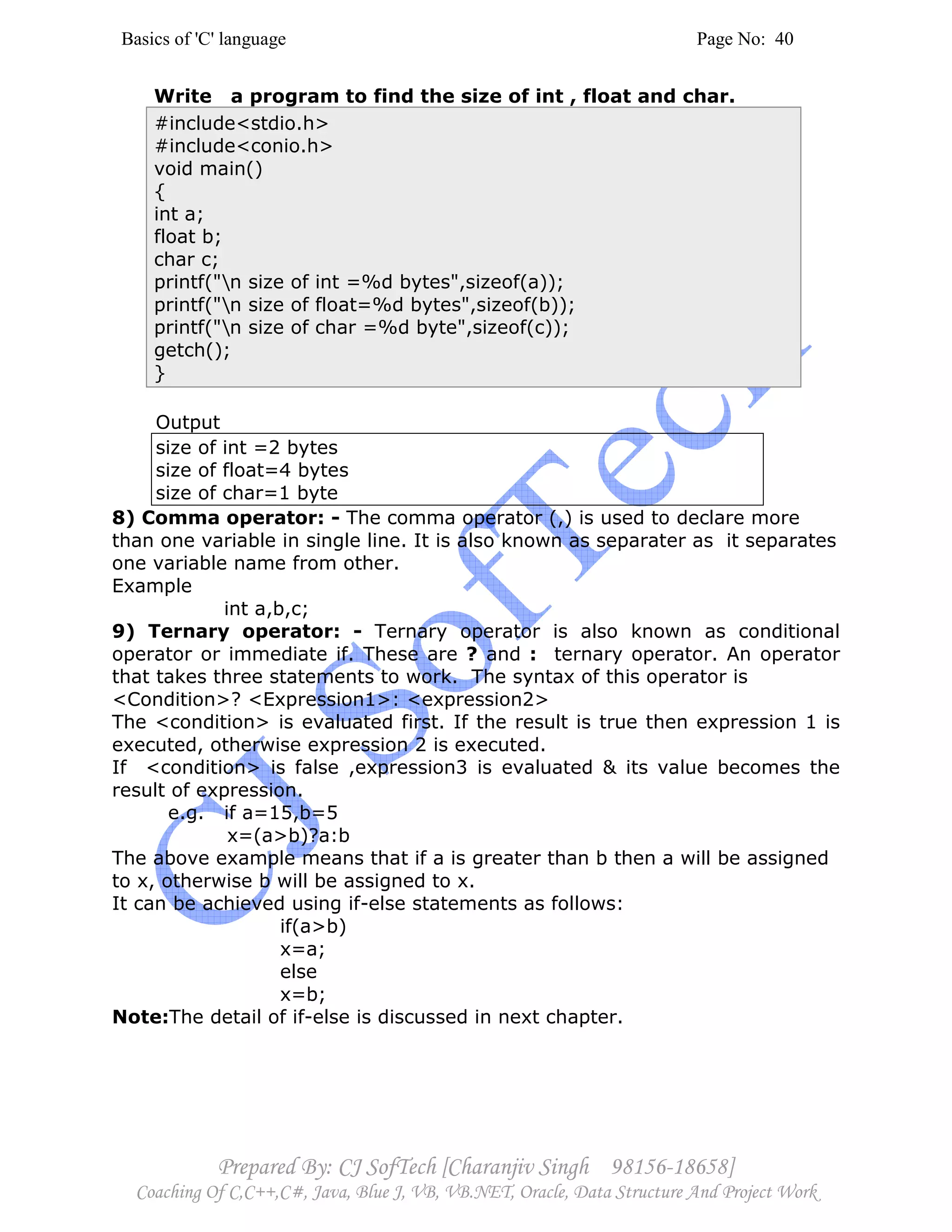 Basics of 'C' language Page No: 40
Prepared By: CJ SofTech [Charanjiv Singh 98156-18658]
Coaching Of C,C++,C#, Java, Blue J, VB, VB.NET, Oracle, Data Structure And Project Work
Write a program to find the size of int , float and char.
#include<stdio.h>
#include<conio.h>
void main()
{
int a;
float b;
char c;
printf("n size of int =%d bytes",sizeof(a));
printf("n size of float=%d bytes",sizeof(b));
printf("n size of char =%d byte",sizeof(c));
getch();
}
Output
size of int =2 bytes
size of float=4 bytes
size of char=1 byte
8) Comma operator: - The comma operator (,) is used to declare more
than one variable in single line. It is also known as separater as it separates
one variable name from other.
Example
int a,b,c;
9) Ternary operator: - Ternary operator is also known as conditional
operator or immediate if. These are ? and : ternary operator. An operator
that takes three statements to work. The syntax of this operator is
<Condition>? <Expression1>: <expression2>
The <condition> is evaluated first. If the result is true then expression 1 is
executed, otherwise expression 2 is executed.
If <condition> is false ,expression3 is evaluated & its value becomes the
result of expression.
e.g. if a=15,b=5
x=(a>b)?a:b
The above example means that if a is greater than b then a will be assigned
to x, otherwise b will be assigned to x.
It can be achieved using if-else statements as follows:
if(a>b)
x=a;
else
x=b;
Note:The detail of if-else is discussed in next chapter.
 