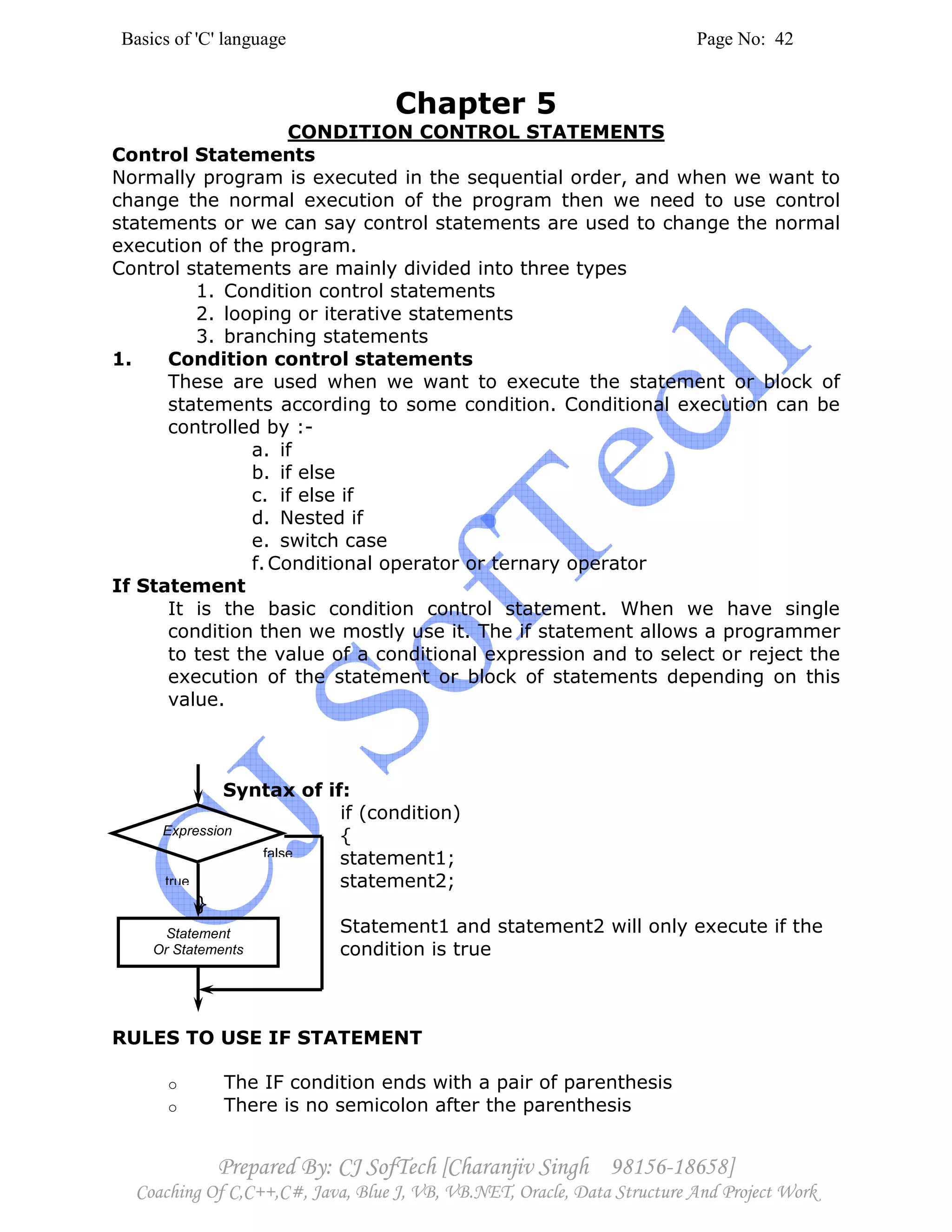 Basics of 'C' language Page No: 42
Prepared By: CJ SofTech [Charanjiv Singh 98156-18658]
Coaching Of C,C++,C#, Java, Blue J, VB, VB.NET, Oracle, Data Structure And Project Work
Expression
Statement
Or Statements
true
false
Chapter 5
CONDITION CONTROL STATEMENTS
Control Statements
Normally program is executed in the sequential order, and when we want to
change the normal execution of the program then we need to use control
statements or we can say control statements are used to change the normal
execution of the program.
Control statements are mainly divided into three types
1. Condition control statements
2. looping or iterative statements
3. branching statements
1. Condition control statements
These are used when we want to execute the statement or block of
statements according to some condition. Conditional execution can be
controlled by :-
a. if
b. if else
c. if else if
d. Nested if
e. switch case
f.Conditional operator or ternary operator
If Statement
It is the basic condition control statement. When we have single
condition then we mostly use it. The if statement allows a programmer
to test the value of a conditional expression and to select or reject the
execution of the statement or block of statements depending on this
value.
Syntax of if:
if (condition)
{
statement1;
statement2;
}
Statement1 and statement2 will only execute if the
condition is true
RULES TO USE IF STATEMENT
o The IF condition ends with a pair of parenthesis
o There is no semicolon after the parenthesis
 