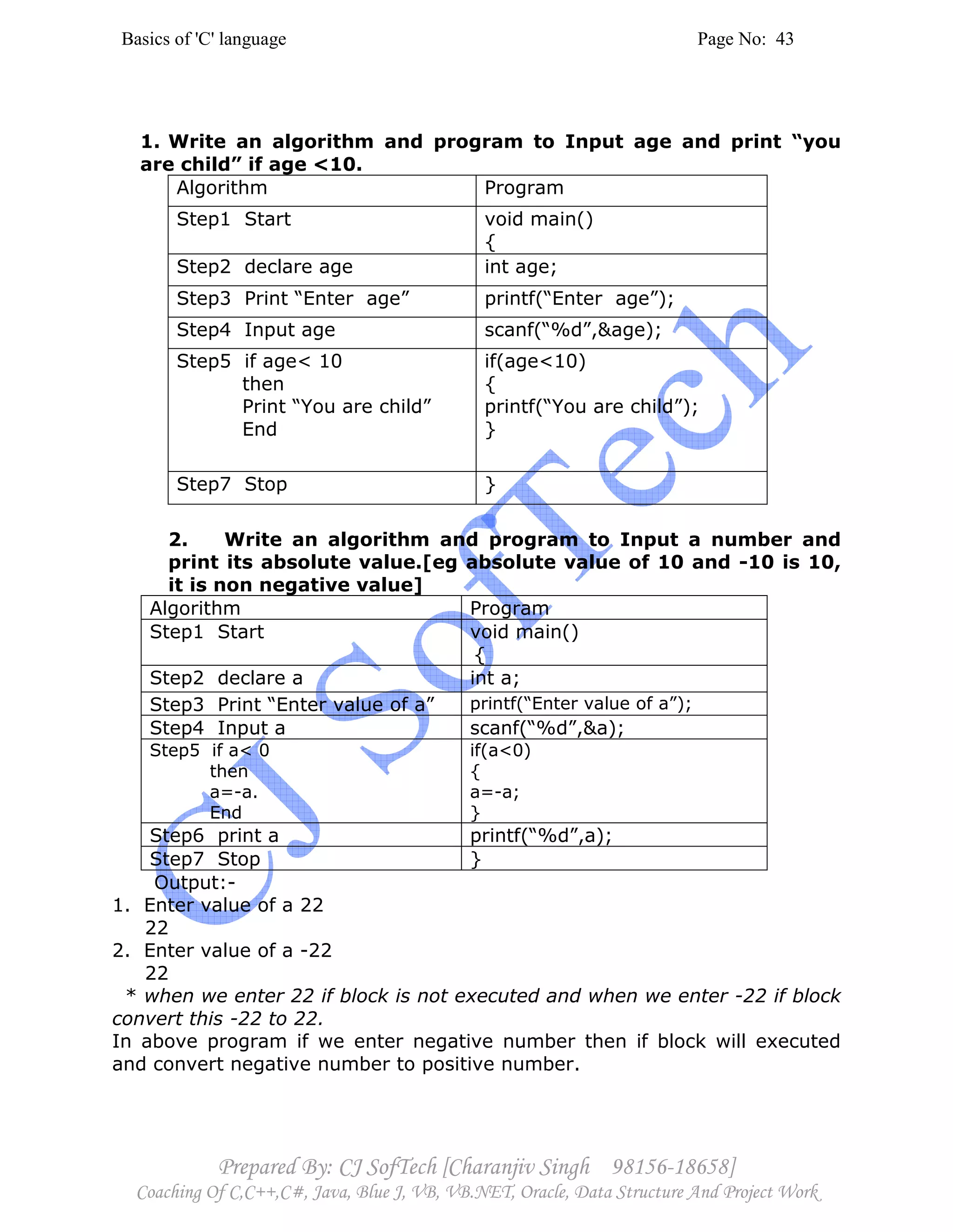 Basics of 'C' language Page No: 43
Prepared By: CJ SofTech [Charanjiv Singh 98156-18658]
Coaching Of C,C++,C#, Java, Blue J, VB, VB.NET, Oracle, Data Structure And Project Work
1. Write an algorithm and program to Input age and print “you
are child” if age <10.
Algorithm Program
Step1 Start void main()
{
Step2 declare age int age;
Step3 Print “Enter age” printf(“Enter age”);
Step4 Input age scanf(“%d”,&age);
Step5 if age< 10
then
Print “You are child”
End
if(age<10)
{
printf(“You are child”);
}
Step7 Stop }
2. Write an algorithm and program to Input a number and
print its absolute value.[eg absolute value of 10 and -10 is 10,
it is non negative value]
Algorithm Program
Step1 Start void main()
{
Step2 declare a int a;
Step3 Print “Enter value of a” printf(“Enter value of a”);
Step4 Input a scanf(“%d”,&a);
Step5 if a< 0
then
a=-a.
End
if(a<0)
{
a=-a;
}
Step6 print a printf(“%d”,a);
Step7 Stop }
Output:-
1. Enter value of a 22
22
2. Enter value of a -22
22
* when we enter 22 if block is not executed and when we enter -22 if block
convert this -22 to 22.
In above program if we enter negative number then if block will executed
and convert negative number to positive number.
 