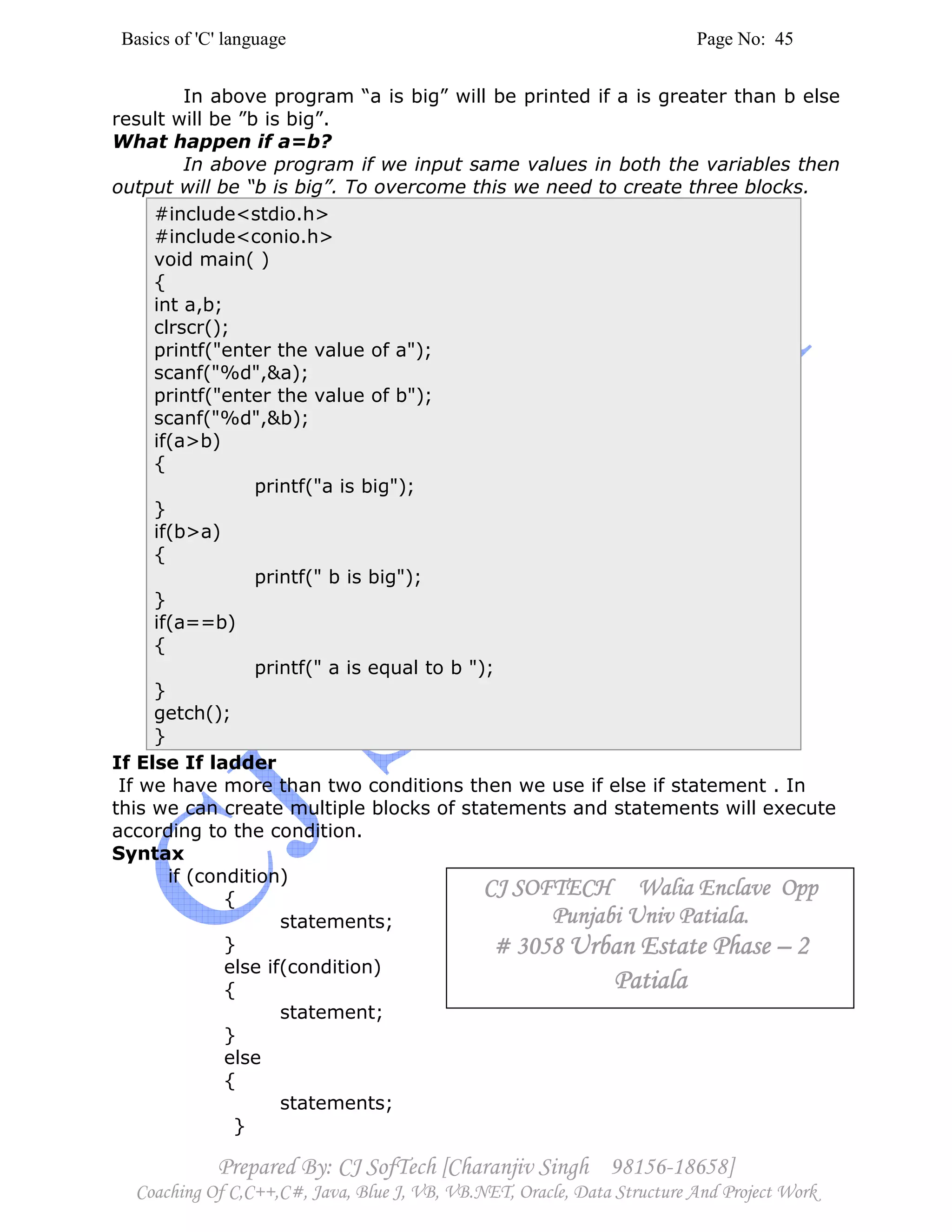 Basics of 'C' language Page No: 45
Prepared By: CJ SofTech [Charanjiv Singh 98156-18658]
Coaching Of C,C++,C#, Java, Blue J, VB, VB.NET, Oracle, Data Structure And Project Work
In above program “a is big” will be printed if a is greater than b else
result will be ”b is big”.
What happen if a=b?
In above program if we input same values in both the variables then
output will be “b is big”. To overcome this we need to create three blocks.
#include<stdio.h>
#include<conio.h>
void main( )
{
int a,b;
clrscr();
printf("enter the value of a");
scanf("%d",&a);
printf("enter the value of b");
scanf("%d",&b);
if(a>b)
{
printf("a is big");
}
if(b>a)
{
printf(" b is big");
}
if(a==b)
{
printf(" a is equal to b ");
}
getch();
}
If Else If ladder
If we have more than two conditions then we use if else if statement . In
this we can create multiple blocks of statements and statements will execute
according to the condition.
Syntax
if (condition)
{
statements;
}
else if(condition)
{
statement;
}
else
{
statements;
}
CJ SOFTECH Walia Enclave OppCJ SOFTECH Walia Enclave OppCJ SOFTECH Walia Enclave OppCJ SOFTECH Walia Enclave Opp
Punjabi Univ Patiala.Punjabi Univ Patiala.Punjabi Univ Patiala.Punjabi Univ Patiala.
# 3058# 3058# 3058# 3058 Urban Estate PhaseUrban Estate PhaseUrban Estate PhaseUrban Estate Phase –––– 2222
PatialaPatialaPatialaPatiala
 