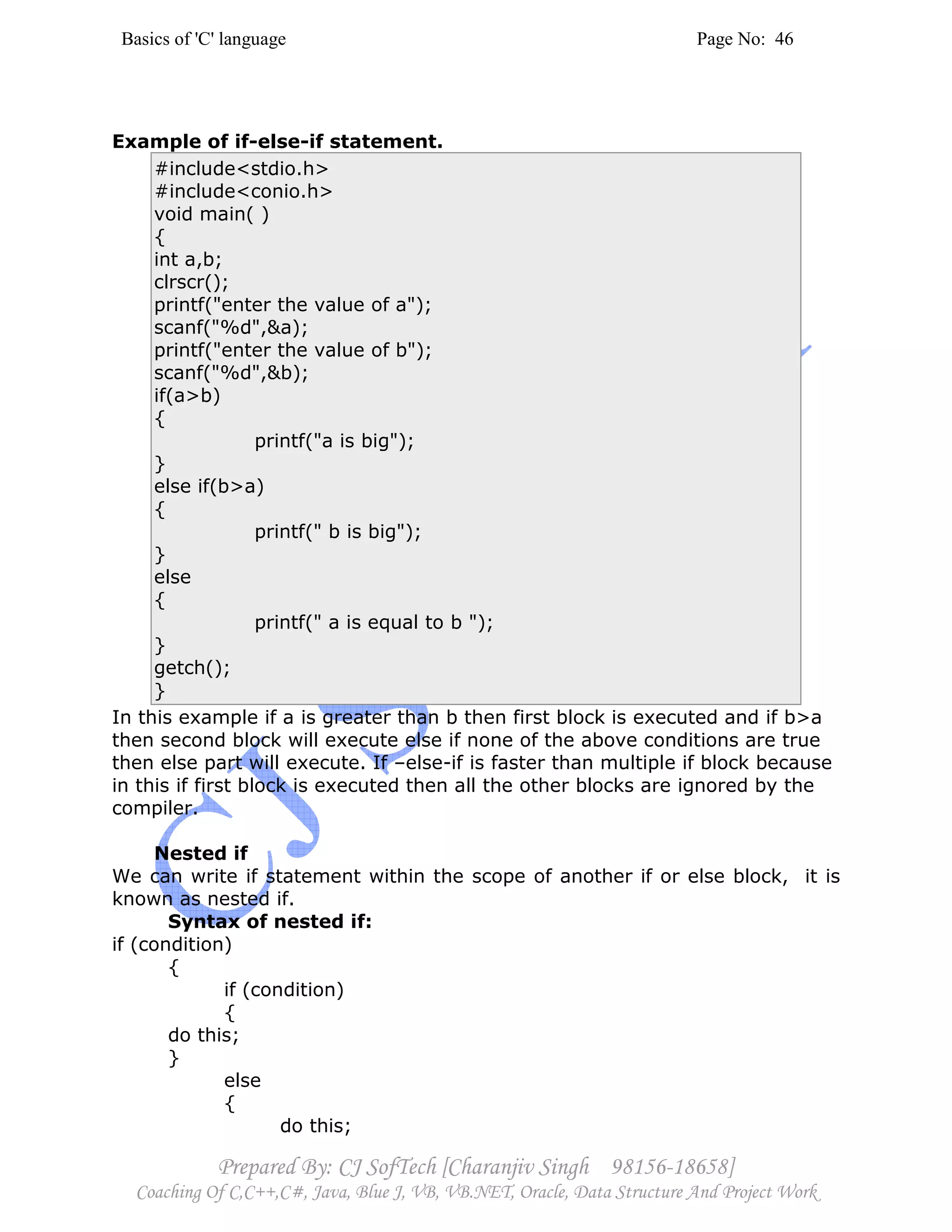 Basics of 'C' language Page No: 46
Prepared By: CJ SofTech [Charanjiv Singh 98156-18658]
Coaching Of C,C++,C#, Java, Blue J, VB, VB.NET, Oracle, Data Structure And Project Work
Example of if-else-if statement.
#include<stdio.h>
#include<conio.h>
void main( )
{
int a,b;
clrscr();
printf("enter the value of a");
scanf("%d",&a);
printf("enter the value of b");
scanf("%d",&b);
if(a>b)
{
printf("a is big");
}
else if(b>a)
{
printf(" b is big");
}
else
{
printf(" a is equal to b ");
}
getch();
}
In this example if a is greater than b then first block is executed and if b>a
then second block will execute else if none of the above conditions are true
then else part will execute. If –else-if is faster than multiple if block because
in this if first block is executed then all the other blocks are ignored by the
compiler.
Nested if
We can write if statement within the scope of another if or else block, it is
known as nested if.
Syntax of nested if:
if (condition)
{
if (condition)
{
do this;
}
else
{
do this;
 