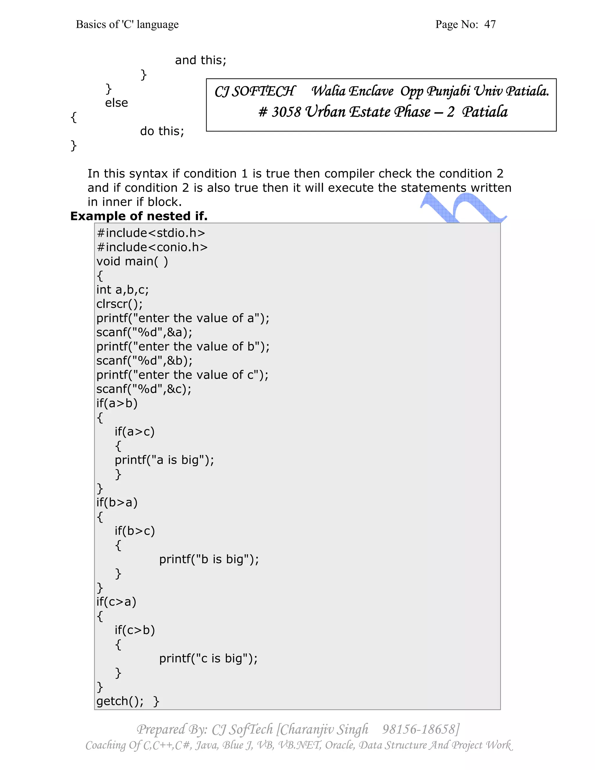 Basics of 'C' language Page No: 47
Prepared By: CJ SofTech [Charanjiv Singh 98156-18658]
Coaching Of C,C++,C#, Java, Blue J, VB, VB.NET, Oracle, Data Structure And Project Work
and this;
}
}
else
{
do this;
}
In this syntax if condition 1 is true then compiler check the condition 2
and if condition 2 is also true then it will execute the statements written
in inner if block.
Example of nested if.
#include<stdio.h>
#include<conio.h>
void main( )
{
int a,b,c;
clrscr();
printf("enter the value of a");
scanf("%d",&a);
printf("enter the value of b");
scanf("%d",&b);
printf("enter the value of c");
scanf("%d",&c);
if(a>b)
{
if(a>c)
{
printf("a is big");
}
}
if(b>a)
{
if(b>c)
{
printf("b is big");
}
}
if(c>a)
{
if(c>b)
{
printf("c is big");
}
}
getch(); }
CJ SOFTECH Walia ECJ SOFTECH Walia ECJ SOFTECH Walia ECJ SOFTECH Walia Enclave Opp Punjabi Univ Patiala.nclave Opp Punjabi Univ Patiala.nclave Opp Punjabi Univ Patiala.nclave Opp Punjabi Univ Patiala.
# 3058# 3058# 3058# 3058 Urban Estate PhaseUrban Estate PhaseUrban Estate PhaseUrban Estate Phase –––– 2 Patiala2 Patiala2 Patiala2 Patiala
 