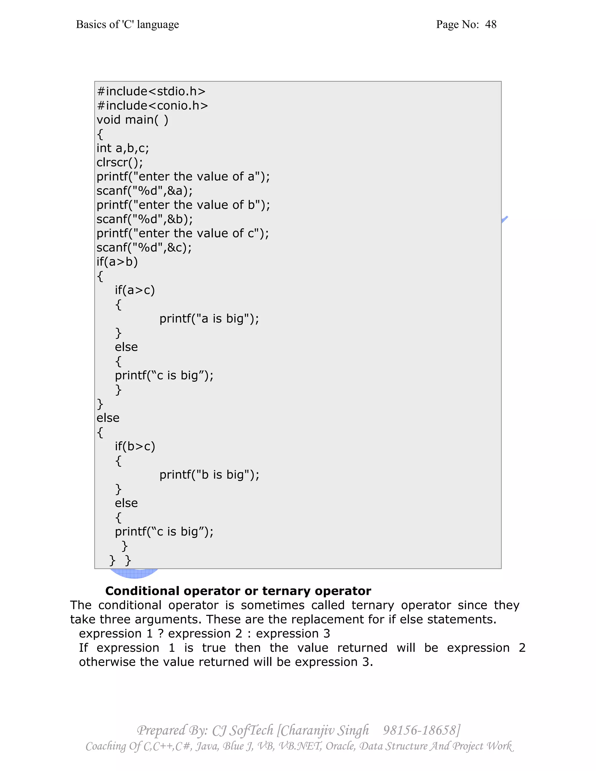 Basics of 'C' language Page No: 48
Prepared By: CJ SofTech [Charanjiv Singh 98156-18658]
Coaching Of C,C++,C#, Java, Blue J, VB, VB.NET, Oracle, Data Structure And Project Work
#include<stdio.h>
#include<conio.h>
void main( )
{
int a,b,c;
clrscr();
printf("enter the value of a");
scanf("%d",&a);
printf("enter the value of b");
scanf("%d",&b);
printf("enter the value of c");
scanf("%d",&c);
if(a>b)
{
if(a>c)
{
printf("a is big");
}
else
{
printf(“c is big”);
}
}
else
{
if(b>c)
{
printf("b is big");
}
else
{
printf(“c is big”);
}
} }
Conditional operator or ternary operator
The conditional operator is sometimes called ternary operator since they
take three arguments. These are the replacement for if else statements.
expression 1 ? expression 2 : expression 3
If expression 1 is true then the value returned will be expression 2
otherwise the value returned will be expression 3.
 