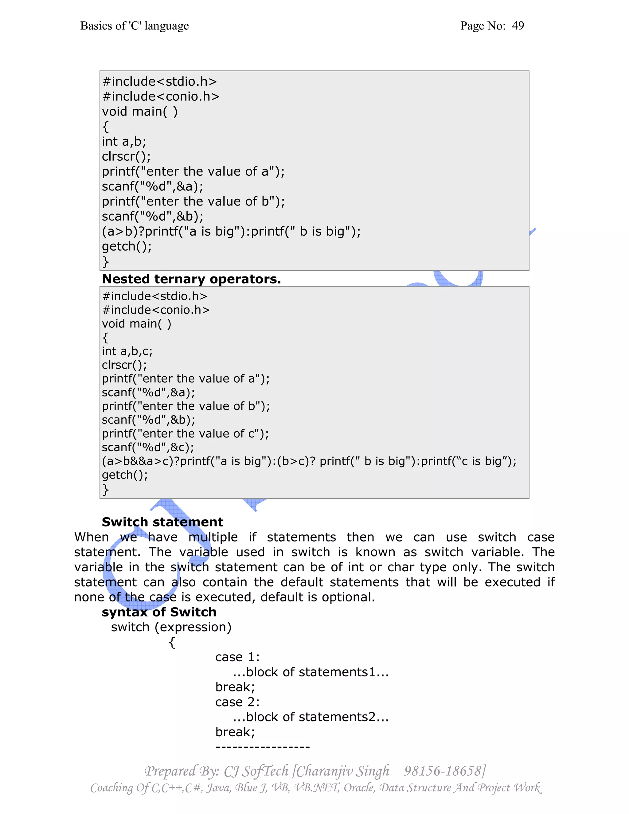 Basics of 'C' language Page No: 49
Prepared By: CJ SofTech [Charanjiv Singh 98156-18658]
Coaching Of C,C++,C#, Java, Blue J, VB, VB.NET, Oracle, Data Structure And Project Work
#include<stdio.h>
#include<conio.h>
void main( )
{
int a,b;
clrscr();
printf("enter the value of a");
scanf("%d",&a);
printf("enter the value of b");
scanf("%d",&b);
(a>b)?printf("a is big"):printf(" b is big");
getch();
}
Nested ternary operators.
#include<stdio.h>
#include<conio.h>
void main( )
{
int a,b,c;
clrscr();
printf("enter the value of a");
scanf("%d",&a);
printf("enter the value of b");
scanf("%d",&b);
printf("enter the value of c");
scanf("%d",&c);
(a>b&&a>c)?printf("a is big"):(b>c)? printf(" b is big"):printf(“c is big”);
getch();
}
Switch statement
When we have multiple if statements then we can use switch case
statement. The variable used in switch is known as switch variable. The
variable in the switch statement can be of int or char type only. The switch
statement can also contain the default statements that will be executed if
none of the case is executed, default is optional.
syntax of Switch
switch (expression)
{
case 1:
...block of statements1...
break;
case 2:
...block of statements2...
break;
-----------------
 
