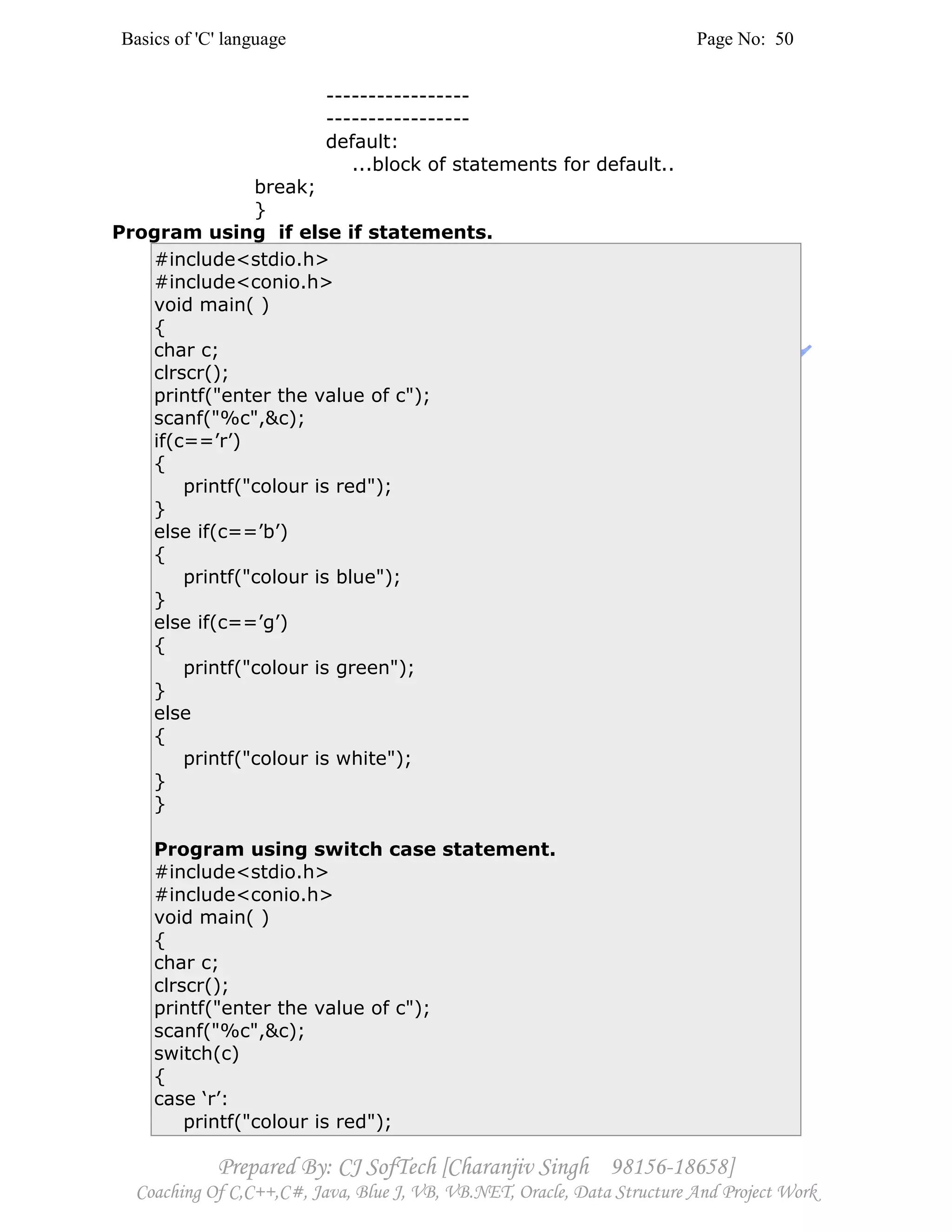 Basics of 'C' language Page No: 50
Prepared By: CJ SofTech [Charanjiv Singh 98156-18658]
Coaching Of C,C++,C#, Java, Blue J, VB, VB.NET, Oracle, Data Structure And Project Work
-----------------
-----------------
default:
...block of statements for default..
break;
}
Program using if else if statements.
#include<stdio.h>
#include<conio.h>
void main( )
{
char c;
clrscr();
printf("enter the value of c");
scanf("%c",&c);
if(c==’r’)
{
printf("colour is red");
}
else if(c==’b’)
{
printf("colour is blue");
}
else if(c==’g’)
{
printf("colour is green");
}
else
{
printf("colour is white");
}
}
Program using switch case statement.
#include<stdio.h>
#include<conio.h>
void main( )
{
char c;
clrscr();
printf("enter the value of c");
scanf("%c",&c);
switch(c)
{
case ‘r’:
printf("colour is red");
 