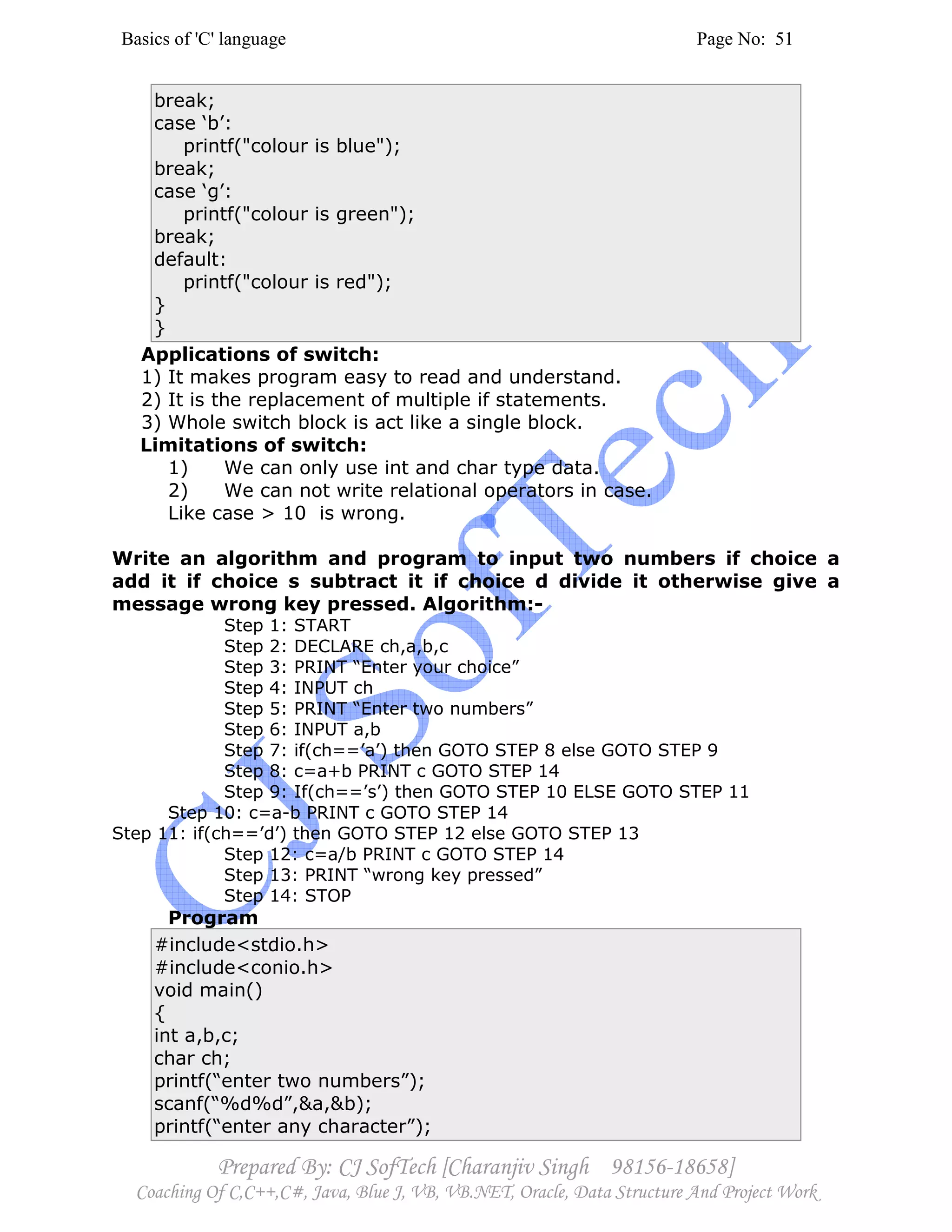 Basics of 'C' language Page No: 51
Prepared By: CJ SofTech [Charanjiv Singh 98156-18658]
Coaching Of C,C++,C#, Java, Blue J, VB, VB.NET, Oracle, Data Structure And Project Work
break;
case ‘b’:
printf("colour is blue");
break;
case ‘g’:
printf("colour is green");
break;
default:
printf("colour is red");
}
}
Applications of switch:
1) It makes program easy to read and understand.
2) It is the replacement of multiple if statements.
3) Whole switch block is act like a single block.
Limitations of switch:
1) We can only use int and char type data.
2) We can not write relational operators in case.
Like case > 10 is wrong.
Write an algorithm and program to input two numbers if choice a
add it if choice s subtract it if choice d divide it otherwise give a
message wrong key pressed. Algorithm:-
Step 1: START
Step 2: DECLARE ch,a,b,c
Step 3: PRINT “Enter your choice”
Step 4: INPUT ch
Step 5: PRINT “Enter two numbers”
Step 6: INPUT a,b
Step 7: if(ch==’a’) then GOTO STEP 8 else GOTO STEP 9
Step 8: c=a+b PRINT c GOTO STEP 14
Step 9: If(ch==’s’) then GOTO STEP 10 ELSE GOTO STEP 11
Step 10: c=a-b PRINT c GOTO STEP 14
Step 11: if(ch==’d’) then GOTO STEP 12 else GOTO STEP 13
Step 12: c=a/b PRINT c GOTO STEP 14
Step 13: PRINT “wrong key pressed”
Step 14: STOP
Program
#include<stdio.h>
#include<conio.h>
void main()
{
int a,b,c;
char ch;
printf(“enter two numbers”);
scanf(“%d%d”,&a,&b);
printf(“enter any character”);
 