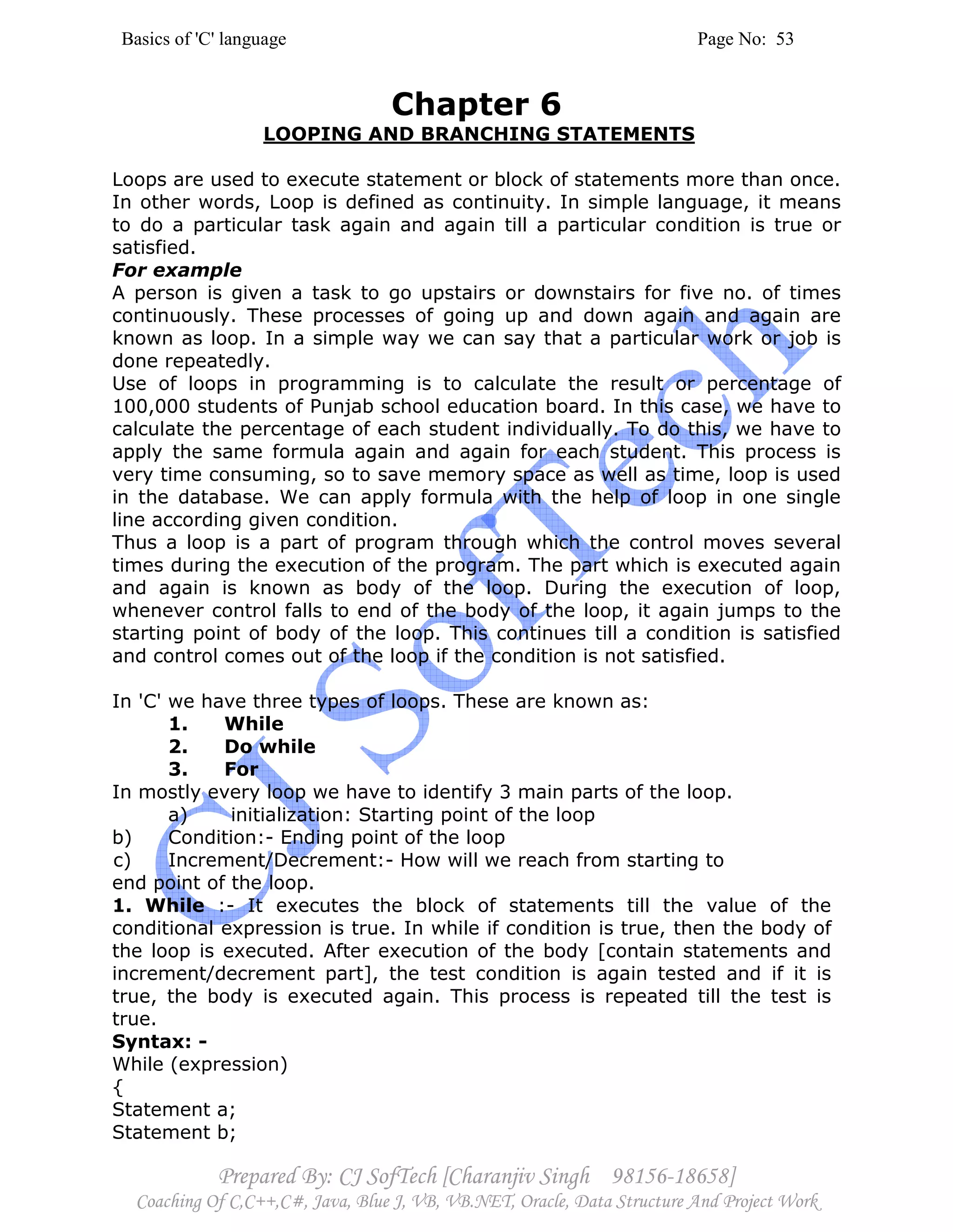 Basics of 'C' language Page No: 53
Prepared By: CJ SofTech [Charanjiv Singh 98156-18658]
Coaching Of C,C++,C#, Java, Blue J, VB, VB.NET, Oracle, Data Structure And Project Work
Chapter 6
LOOPING AND BRANCHING STATEMENTS
Loops are used to execute statement or block of statements more than once.
In other words, Loop is defined as continuity. In simple language, it means
to do a particular task again and again till a particular condition is true or
satisfied.
For example
A person is given a task to go upstairs or downstairs for five no. of times
continuously. These processes of going up and down again and again are
known as loop. In a simple way we can say that a particular work or job is
done repeatedly.
Use of loops in programming is to calculate the result or percentage of
100,000 students of Punjab school education board. In this case, we have to
calculate the percentage of each student individually. To do this, we have to
apply the same formula again and again for each student. This process is
very time consuming, so to save memory space as well as time, loop is used
in the database. We can apply formula with the help of loop in one single
line according given condition.
Thus a loop is a part of program through which the control moves several
times during the execution of the program. The part which is executed again
and again is known as body of the loop. During the execution of loop,
whenever control falls to end of the body of the loop, it again jumps to the
starting point of body of the loop. This continues till a condition is satisfied
and control comes out of the loop if the condition is not satisfied.
In 'C' we have three types of loops. These are known as:
1. While
2. Do while
3. For
In mostly every loop we have to identify 3 main parts of the loop.
a) initialization: Starting point of the loop
b) Condition:- Ending point of the loop
c) Increment/Decrement:- How will we reach from starting to
end point of the loop.
1. While :- It executes the block of statements till the value of the
conditional expression is true. In while if condition is true, then the body of
the loop is executed. After execution of the body [contain statements and
increment/decrement part], the test condition is again tested and if it is
true, the body is executed again. This process is repeated till the test is
true.
Syntax: -
While (expression)
{
Statement a;
Statement b;
 