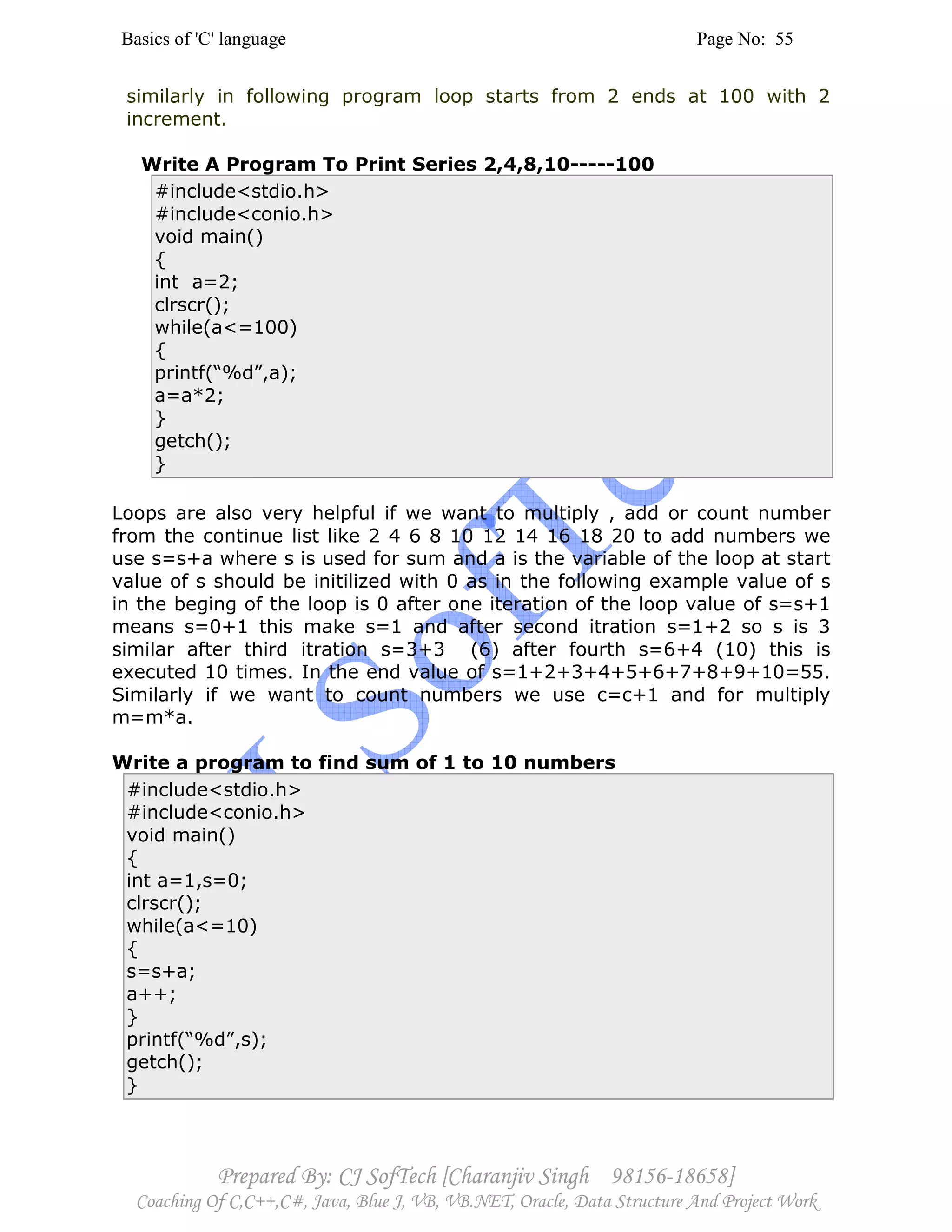 Basics of 'C' language Page No: 55
Prepared By: CJ SofTech [Charanjiv Singh 98156-18658]
Coaching Of C,C++,C#, Java, Blue J, VB, VB.NET, Oracle, Data Structure And Project Work
similarly in following program loop starts from 2 ends at 100 with 2
increment.
Write A Program To Print Series 2,4,8,10-----100
#include<stdio.h>
#include<conio.h>
void main()
{
int a=2;
clrscr();
while(a<=100)
{
printf(“%d”,a);
a=a*2;
}
getch();
}
Loops are also very helpful if we want to multiply , add or count number
from the continue list like 2 4 6 8 10 12 14 16 18 20 to add numbers we
use s=s+a where s is used for sum and a is the variable of the loop at start
value of s should be initilized with 0 as in the following example value of s
in the beging of the loop is 0 after one iteration of the loop value of s=s+1
means s=0+1 this make s=1 and after second itration s=1+2 so s is 3
similar after third itration s=3+3 (6) after fourth s=6+4 (10) this is
executed 10 times. In the end value of s=1+2+3+4+5+6+7+8+9+10=55.
Similarly if we want to count numbers we use c=c+1 and for multiply
m=m*a.
Write a program to find sum of 1 to 10 numbers
#include<stdio.h>
#include<conio.h>
void main()
{
int a=1,s=0;
clrscr();
while(a<=10)
{
s=s+a;
a++;
}
printf(“%d”,s);
getch();
}
 