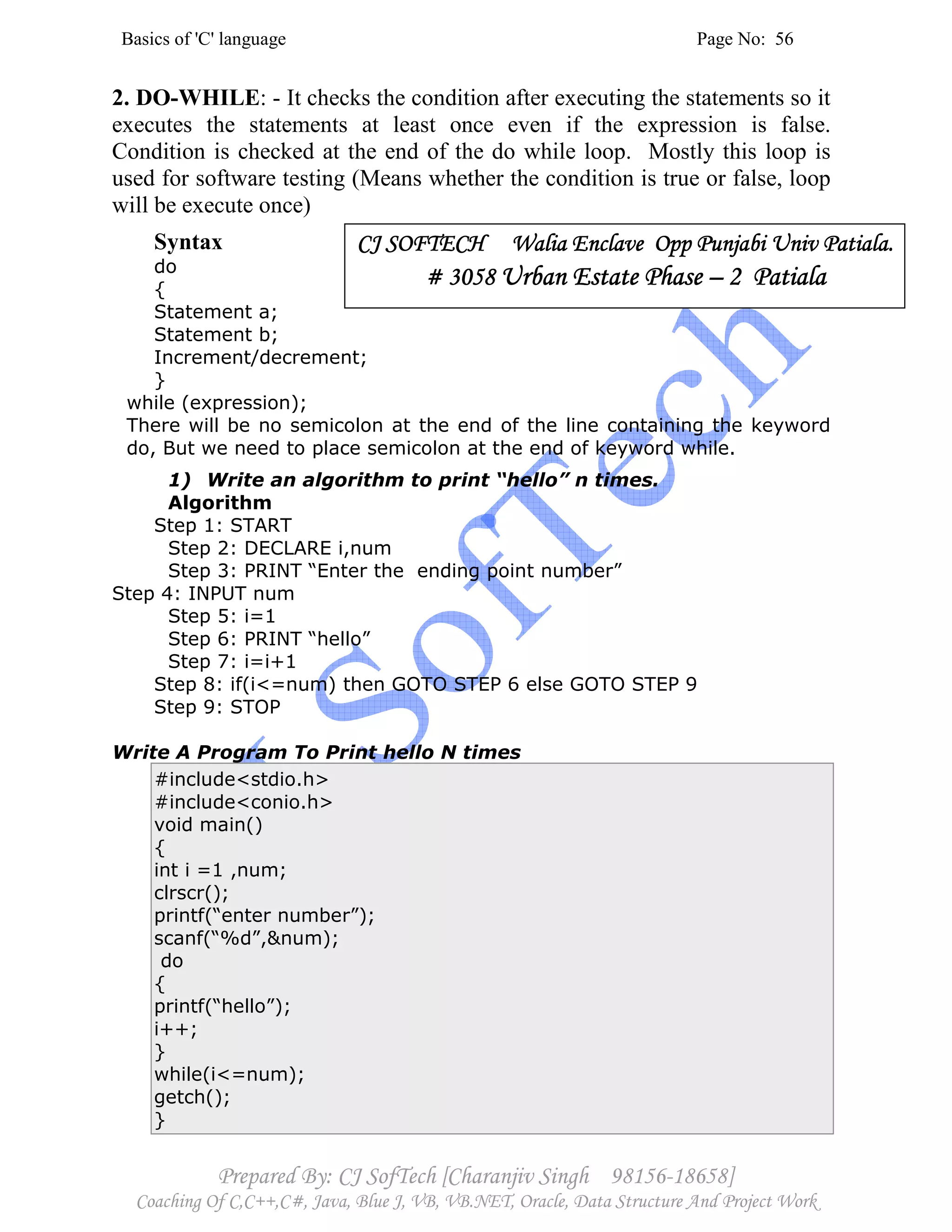 Basics of 'C' language Page No: 56
Prepared By: CJ SofTech [Charanjiv Singh 98156-18658]
Coaching Of C,C++,C#, Java, Blue J, VB, VB.NET, Oracle, Data Structure And Project Work
2. DO-WHILE: - It checks the condition after executing the statements so it
executes the statements at least once even if the expression is false.
Condition is checked at the end of the do while loop. Mostly this loop is
used for software testing (Means whether the condition is true or false, loop
will be execute once)
Syntax
do
{
Statement a;
Statement b;
Increment/decrement;
}
while (expression);
There will be no semicolon at the end of the line containing the keyword
do, But we need to place semicolon at the end of keyword while.
1) Write an algorithm to print “hello” n times.
Algorithm
Step 1: START
Step 2: DECLARE i,num
Step 3: PRINT “Enter the ending point number”
Step 4: INPUT num
Step 5: i=1
Step 6: PRINT “hello”
Step 7: i=i+1
Step 8: if(i<=num) then GOTO STEP 6 else GOTO STEP 9
Step 9: STOP
Write A Program To Print hello N times
#include<stdio.h>
#include<conio.h>
void main()
{
int i =1 ,num;
clrscr();
printf(“enter number”);
scanf(“%d”,&num);
do
{
printf(“hello”);
i++;
}
while(i<=num);
getch();
}
CJ SOFTECH WaliaCJ SOFTECH WaliaCJ SOFTECH WaliaCJ SOFTECH Walia Enclave Opp Punjabi Univ Patiala.Enclave Opp Punjabi Univ Patiala.Enclave Opp Punjabi Univ Patiala.Enclave Opp Punjabi Univ Patiala.
# 3058# 3058# 3058# 3058 Urban Estate PhaseUrban Estate PhaseUrban Estate PhaseUrban Estate Phase –––– 2 Patiala2 Patiala2 Patiala2 Patiala
 