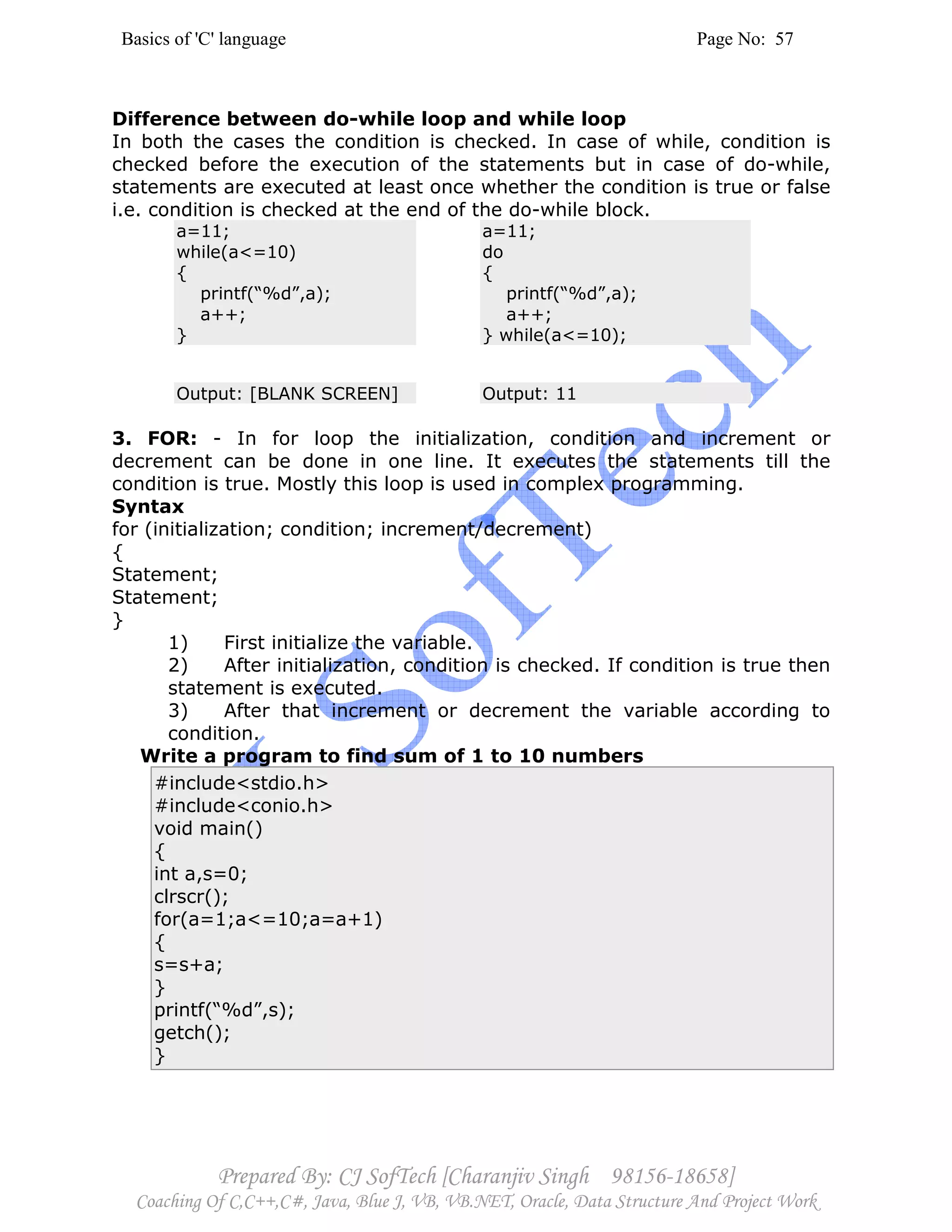 Basics of 'C' language Page No: 57
Prepared By: CJ SofTech [Charanjiv Singh 98156-18658]
Coaching Of C,C++,C#, Java, Blue J, VB, VB.NET, Oracle, Data Structure And Project Work
Difference between do-while loop and while loop
In both the cases the condition is checked. In case of while, condition is
checked before the execution of the statements but in case of do-while,
statements are executed at least once whether the condition is true or false
i.e. condition is checked at the end of the do-while block.
a=11;
while(a<=10)
{
printf(“%d”,a);
a++;
}
a=11;
do
{
printf(“%d”,a);
a++;
} while(a<=10);
Output: [BLANK SCREEN] Output: 11
3. FOR: - In for loop the initialization, condition and increment or
decrement can be done in one line. It executes the statements till the
condition is true. Mostly this loop is used in complex programming.
Syntax
for (initialization; condition; increment/decrement)
{
Statement;
Statement;
}
1) First initialize the variable.
2) After initialization, condition is checked. If condition is true then
statement is executed.
3) After that increment or decrement the variable according to
condition.
Write a program to find sum of 1 to 10 numbers
#include<stdio.h>
#include<conio.h>
void main()
{
int a,s=0;
clrscr();
for(a=1;a<=10;a=a+1)
{
s=s+a;
}
printf(“%d”,s);
getch();
}
 