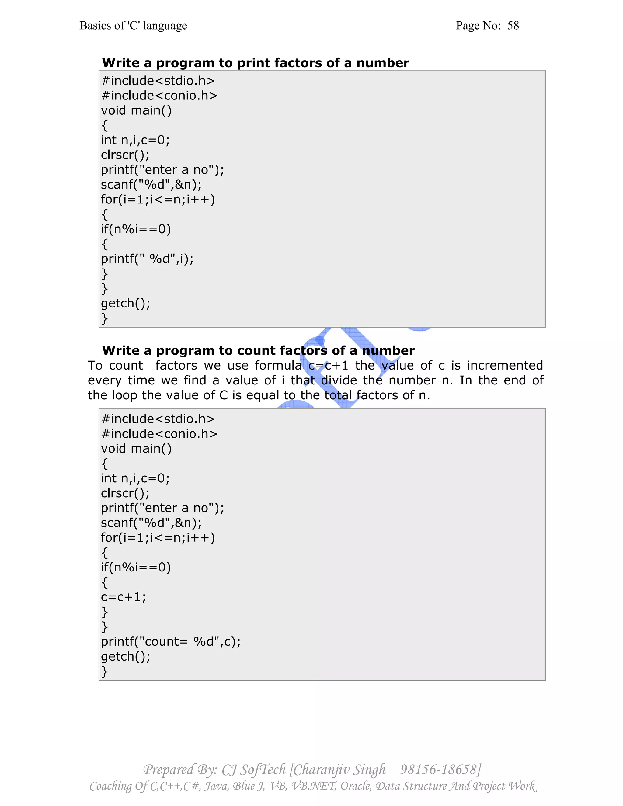 Basics of 'C' language Page No: 58
Prepared By: CJ SofTech [Charanjiv Singh 98156-18658]
Coaching Of C,C++,C#, Java, Blue J, VB, VB.NET, Oracle, Data Structure And Project Work
Write a program to print factors of a number
#include<stdio.h>
#include<conio.h>
void main()
{
int n,i,c=0;
clrscr();
printf("enter a no");
scanf("%d",&n);
for(i=1;i<=n;i++)
{
if(n%i==0)
{
printf(" %d",i);
}
}
getch();
}
Write a program to count factors of a number
To count factors we use formula c=c+1 the value of c is incremented
every time we find a value of i that divide the number n. In the end of
the loop the value of C is equal to the total factors of n.
#include<stdio.h>
#include<conio.h>
void main()
{
int n,i,c=0;
clrscr();
printf("enter a no");
scanf("%d",&n);
for(i=1;i<=n;i++)
{
if(n%i==0)
{
c=c+1;
}
}
printf("count= %d",c);
getch();
}
 