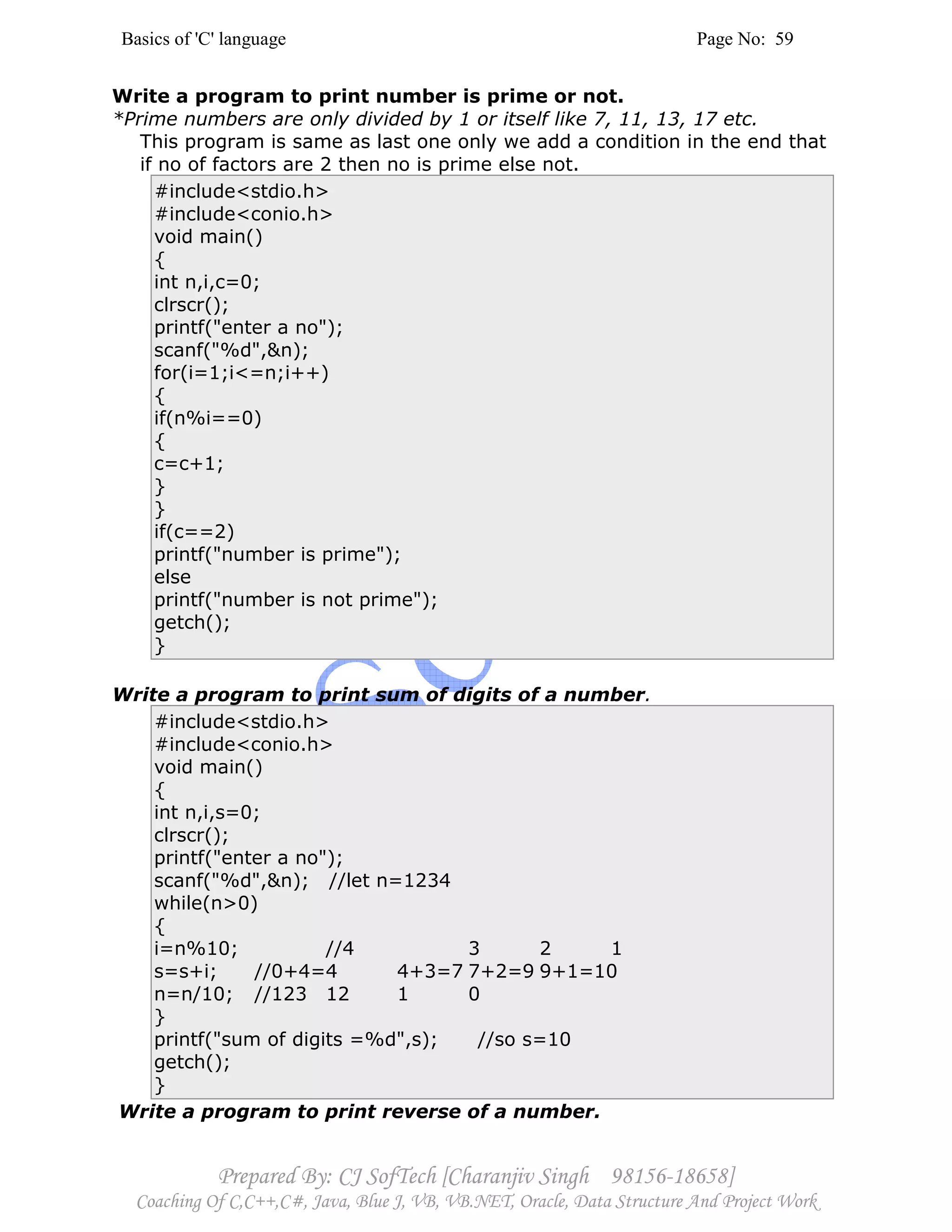 Basics of 'C' language Page No: 59
Prepared By: CJ SofTech [Charanjiv Singh 98156-18658]
Coaching Of C,C++,C#, Java, Blue J, VB, VB.NET, Oracle, Data Structure And Project Work
Write a program to print number is prime or not.
*Prime numbers are only divided by 1 or itself like 7, 11, 13, 17 etc.
This program is same as last one only we add a condition in the end that
if no of factors are 2 then no is prime else not.
#include<stdio.h>
#include<conio.h>
void main()
{
int n,i,c=0;
clrscr();
printf("enter a no");
scanf("%d",&n);
for(i=1;i<=n;i++)
{
if(n%i==0)
{
c=c+1;
}
}
if(c==2)
printf("number is prime");
else
printf("number is not prime");
getch();
}
Write a program to print sum of digits of a number.
#include<stdio.h>
#include<conio.h>
void main()
{
int n,i,s=0;
clrscr();
printf("enter a no");
scanf("%d",&n); //let n=1234
while(n>0)
{
i=n%10; //4 3 2 1
s=s+i; //0+4=4 4+3=7 7+2=9 9+1=10
n=n/10; //123 12 1 0
}
printf("sum of digits =%d",s); //so s=10
getch();
}
Write a program to print reverse of a number.
 