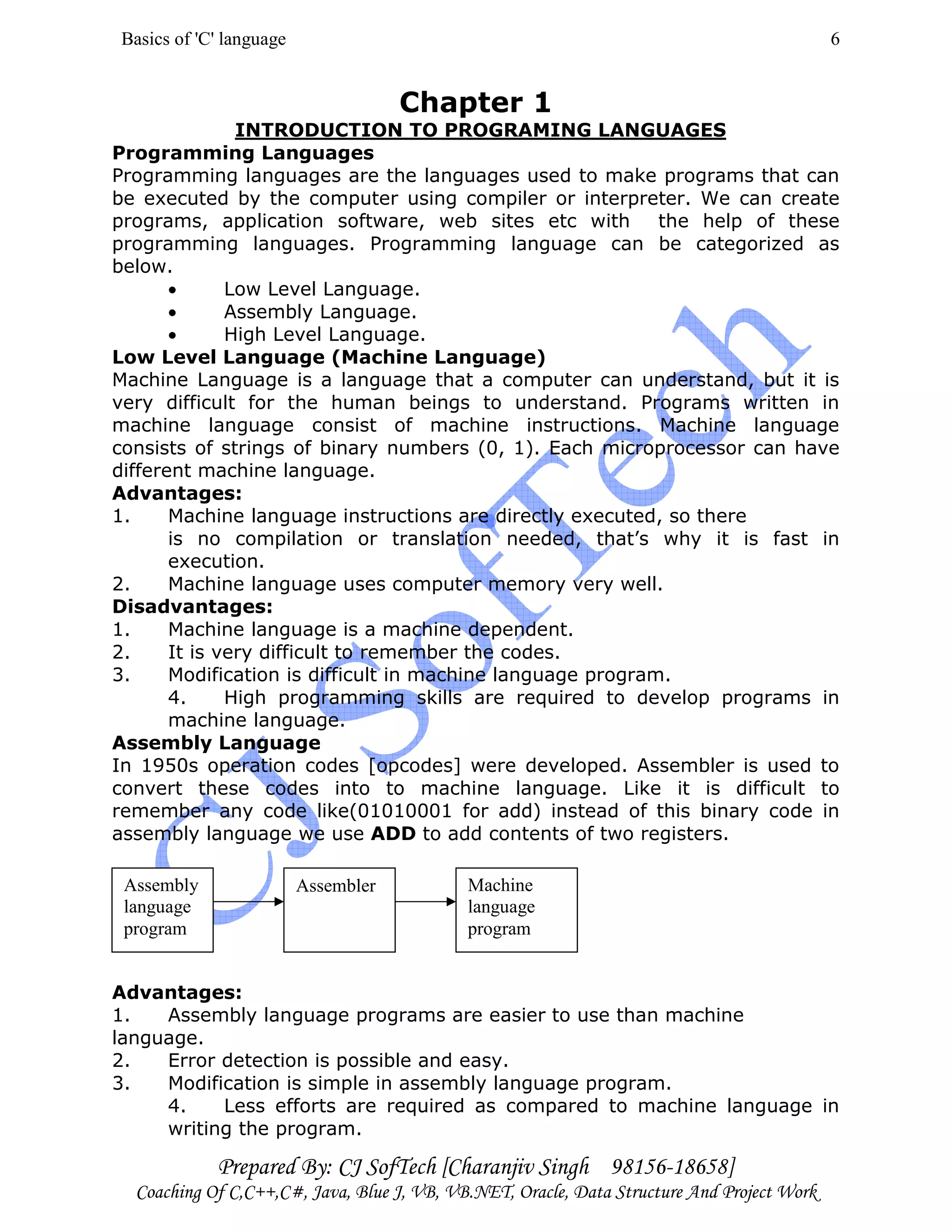 Basics of 'C' language
Prepared By: CJ SofTech [Charanjiv Singh 98156-18658]
Coaching Of C,C++,C#, Java, Blue J, VB, VB.NET, Oracle, Data Structure And Project Work
6
Chapter 1
INTRODUCTION TO PROGRAMING LANGUAGES
Programming Languages
Programming languages are the languages used to make programs that can
be executed by the computer using compiler or interpreter. We can create
programs, application software, web sites etc with the help of these
programming languages. Programming language can be categorized as
below.
• Low Level Language.
• Assembly Language.
• High Level Language.
Low Level Language (Machine Language)
Machine Language is a language that a computer can understand, but it is
very difficult for the human beings to understand. Programs written in
machine language consist of machine instructions. Machine language
consists of strings of binary numbers (0, 1). Each microprocessor can have
different machine language.
Advantages:
1. Machine language instructions are directly executed, so there
is no compilation or translation needed, that’s why it is fast in
execution.
2. Machine language uses computer memory very well.
Disadvantages:
1. Machine language is a machine dependent.
2. It is very difficult to remember the codes.
3. Modification is difficult in machine language program.
4. High programming skills are required to develop programs in
machine language.
Assembly Language
In 1950s operation codes [opcodes] were developed. Assembler is used to
convert these codes into to machine language. Like it is difficult to
remember any code like(01010001 for add) instead of this binary code in
assembly language we use ADD to add contents of two registers.
Advantages:
1. Assembly language programs are easier to use than machine
language.
2. Error detection is possible and easy.
3. Modification is simple in assembly language program.
4. Less efforts are required as compared to machine language in
writing the program.
Assembly
language
program
Assembler Machine
language
program
 