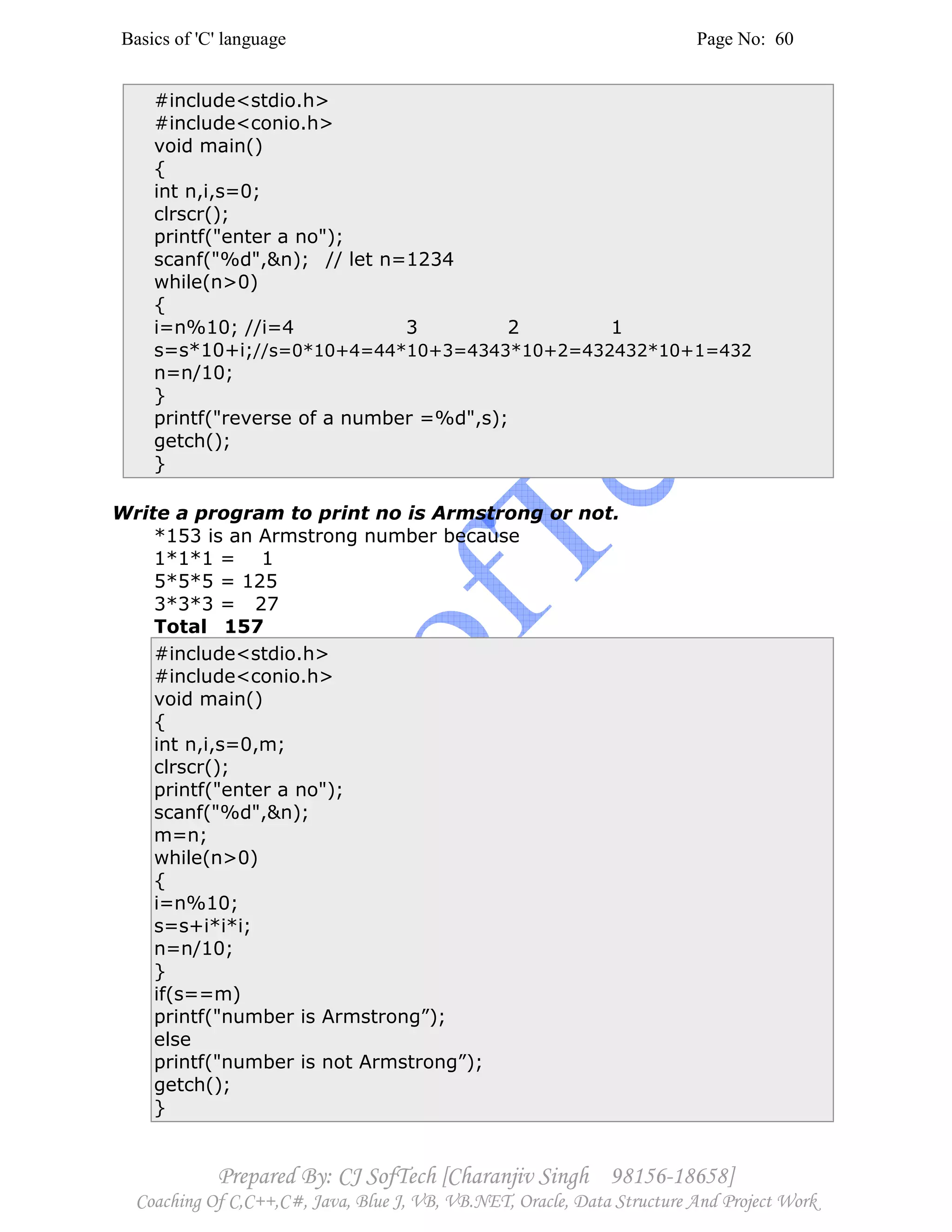 Basics of 'C' language Page No: 60
Prepared By: CJ SofTech [Charanjiv Singh 98156-18658]
Coaching Of C,C++,C#, Java, Blue J, VB, VB.NET, Oracle, Data Structure And Project Work
#include<stdio.h>
#include<conio.h>
void main()
{
int n,i,s=0;
clrscr();
printf("enter a no");
scanf("%d",&n); // let n=1234
while(n>0)
{
i=n%10; //i=4 3 2 1
s=s*10+i;//s=0*10+4=44*10+3=4343*10+2=432432*10+1=432
n=n/10;
}
printf("reverse of a number =%d",s);
getch();
}
Write a program to print no is Armstrong or not.
*153 is an Armstrong number because
1*1*1 = 1
5*5*5 = 125
3*3*3 = 27
Total 157
#include<stdio.h>
#include<conio.h>
void main()
{
int n,i,s=0,m;
clrscr();
printf("enter a no");
scanf("%d",&n);
m=n;
while(n>0)
{
i=n%10;
s=s+i*i*i;
n=n/10;
}
if(s==m)
printf("number is Armstrong”);
else
printf("number is not Armstrong”);
getch();
}
 