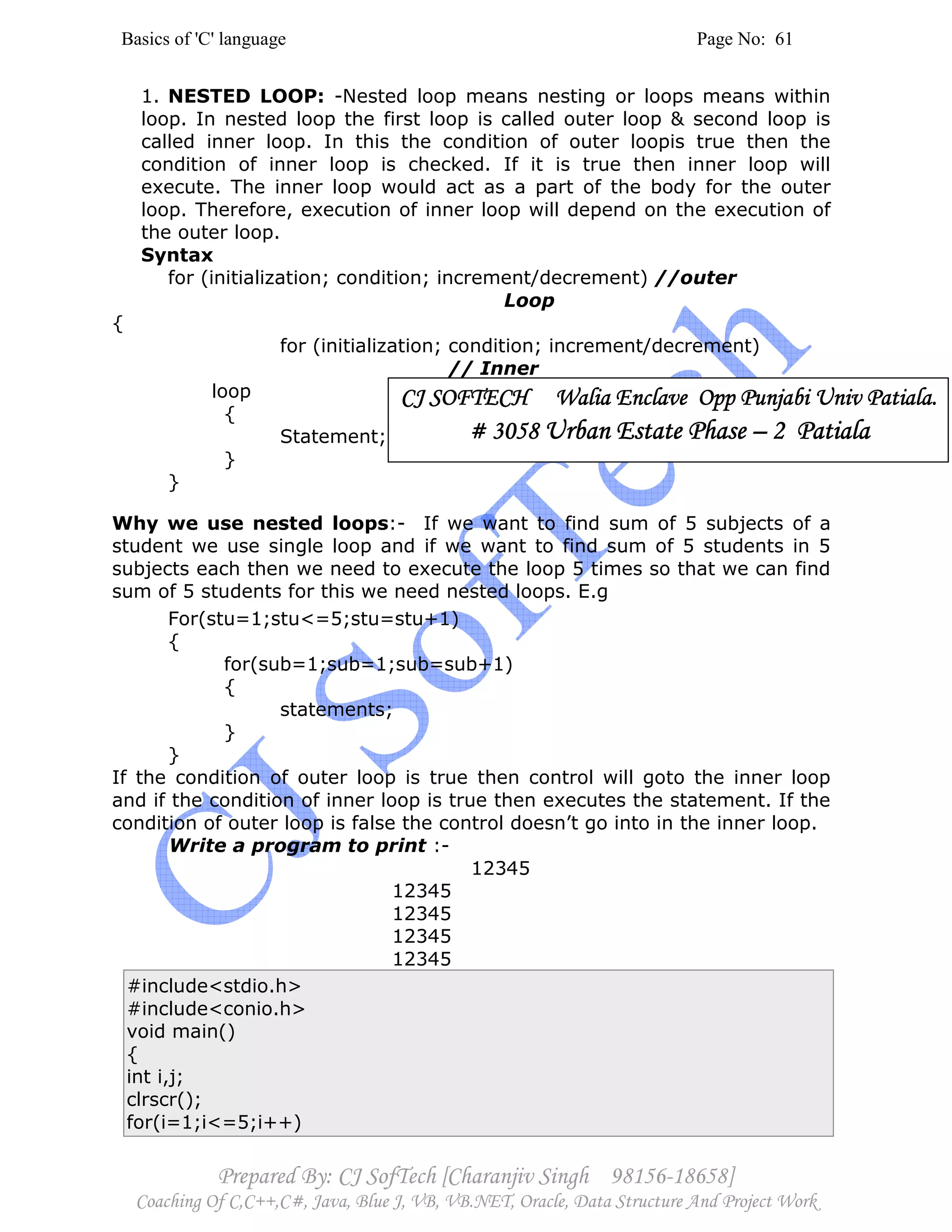 Basics of 'C' language Page No: 61
Prepared By: CJ SofTech [Charanjiv Singh 98156-18658]
Coaching Of C,C++,C#, Java, Blue J, VB, VB.NET, Oracle, Data Structure And Project Work
1. NESTED LOOP: -Nested loop means nesting or loops means within
loop. In nested loop the first loop is called outer loop & second loop is
called inner loop. In this the condition of outer loopis true then the
condition of inner loop is checked. If it is true then inner loop will
execute. The inner loop would act as a part of the body for the outer
loop. Therefore, execution of inner loop will depend on the execution of
the outer loop.
Syntax
for (initialization; condition; increment/decrement) //outer
Loop
{
for (initialization; condition; increment/decrement)
// Inner
loop
{
Statement;
}
}
Why we use nested loops:- If we want to find sum of 5 subjects of a
student we use single loop and if we want to find sum of 5 students in 5
subjects each then we need to execute the loop 5 times so that we can find
sum of 5 students for this we need nested loops. E.g
For(stu=1;stu<=5;stu=stu+1)
{
for(sub=1;sub=1;sub=sub+1)
{
statements;
}
}
If the condition of outer loop is true then control will goto the inner loop
and if the condition of inner loop is true then executes the statement. If the
condition of outer loop is false the control doesn’t go into in the inner loop.
Write a program to print :-
12345
12345
12345
12345
12345
#include<stdio.h>
#include<conio.h>
void main()
{
int i,j;
clrscr();
for(i=1;i<=5;i++)
CJ SOFTECH Walia Enclave Opp Punjabi Univ Patiala.CJ SOFTECH Walia Enclave Opp Punjabi Univ Patiala.CJ SOFTECH Walia Enclave Opp Punjabi Univ Patiala.CJ SOFTECH Walia Enclave Opp Punjabi Univ Patiala.
# 3058# 3058# 3058# 3058 Urban Estate PhaseUrban Estate PhaseUrban Estate PhaseUrban Estate Phase –––– 2 Patiala2 Patiala2 Patiala2 Patiala
 