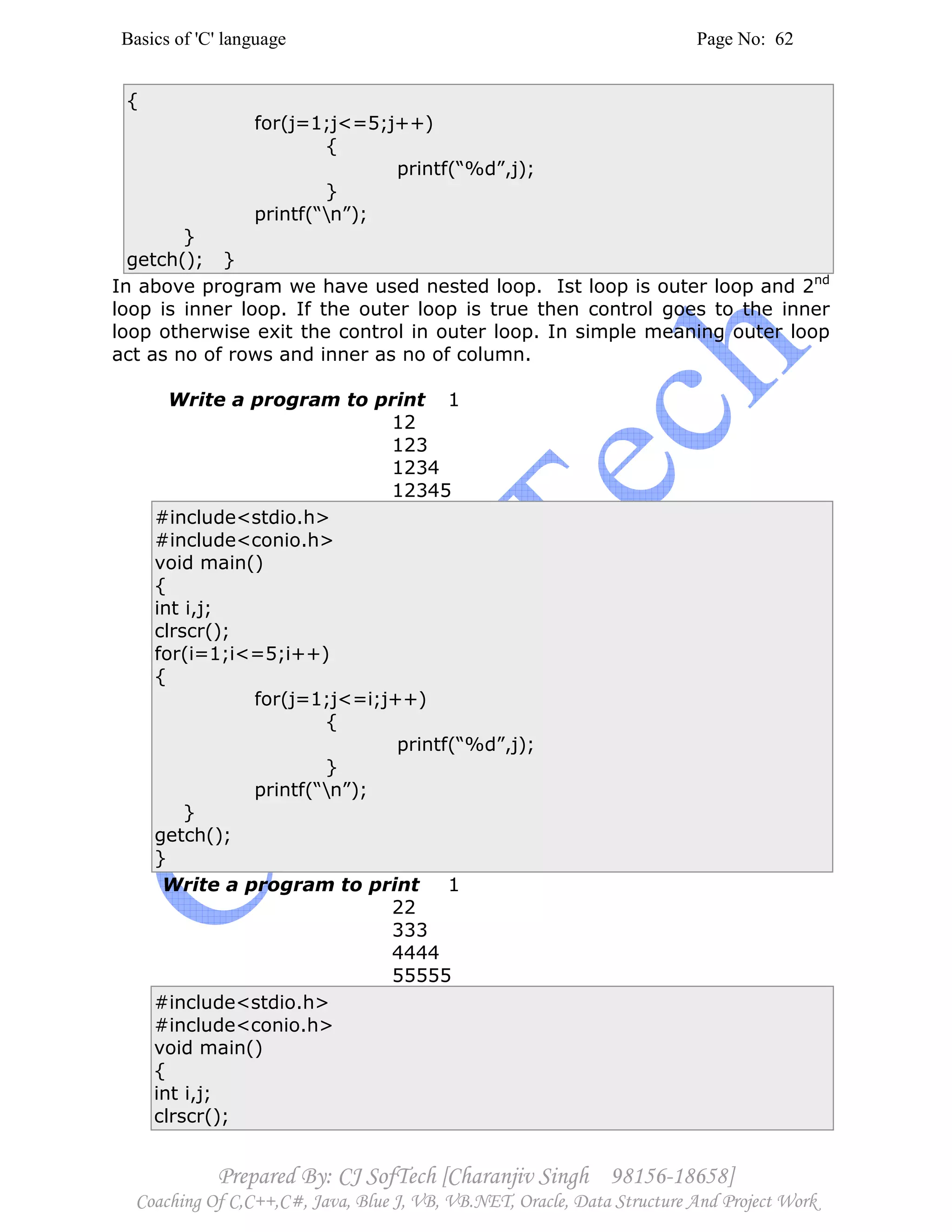 Basics of 'C' language Page No: 62
Prepared By: CJ SofTech [Charanjiv Singh 98156-18658]
Coaching Of C,C++,C#, Java, Blue J, VB, VB.NET, Oracle, Data Structure And Project Work
{
for(j=1;j<=5;j++)
{
printf(“%d”,j);
}
printf(“n”);
}
getch(); }
In above program we have used nested loop. Ist loop is outer loop and 2nd
loop is inner loop. If the outer loop is true then control goes to the inner
loop otherwise exit the control in outer loop. In simple meaning outer loop
act as no of rows and inner as no of column.
Write a program to print 1
12
123
1234
12345
#include<stdio.h>
#include<conio.h>
void main()
{
int i,j;
clrscr();
for(i=1;i<=5;i++)
{
for(j=1;j<=i;j++)
{
printf(“%d”,j);
}
printf(“n”);
}
getch();
}
Write a program to print 1
22
333
4444
55555
#include<stdio.h>
#include<conio.h>
void main()
{
int i,j;
clrscr();
 