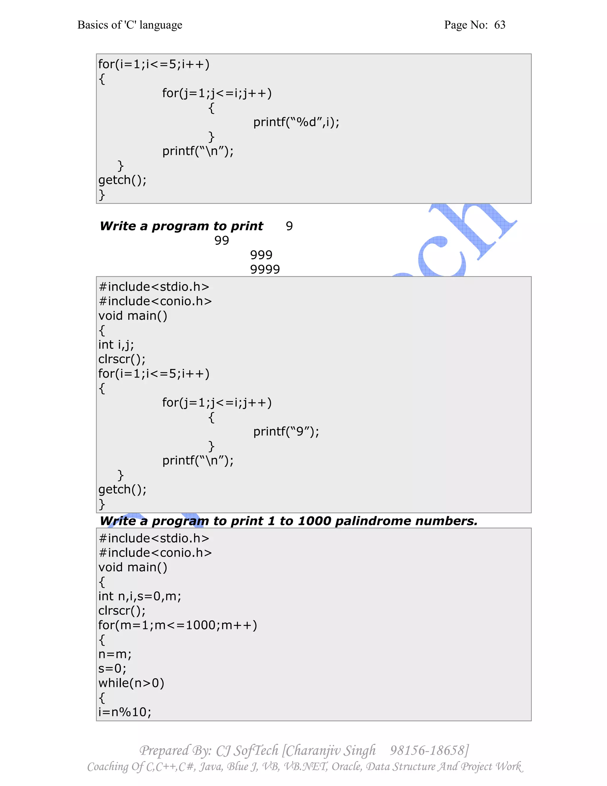 Basics of 'C' language Page No: 63
Prepared By: CJ SofTech [Charanjiv Singh 98156-18658]
Coaching Of C,C++,C#, Java, Blue J, VB, VB.NET, Oracle, Data Structure And Project Work
for(i=1;i<=5;i++)
{
for(j=1;j<=i;j++)
{
printf(“%d”,i);
}
printf(“n”);
}
getch();
}
Write a program to print 9
99
999
9999
#include<stdio.h>
#include<conio.h>
void main()
{
int i,j;
clrscr();
for(i=1;i<=5;i++)
{
for(j=1;j<=i;j++)
{
printf(“9”);
}
printf(“n”);
}
getch();
}
Write a program to print 1 to 1000 palindrome numbers.
#include<stdio.h>
#include<conio.h>
void main()
{
int n,i,s=0,m;
clrscr();
for(m=1;m<=1000;m++)
{
n=m;
s=0;
while(n>0)
{
i=n%10;
 