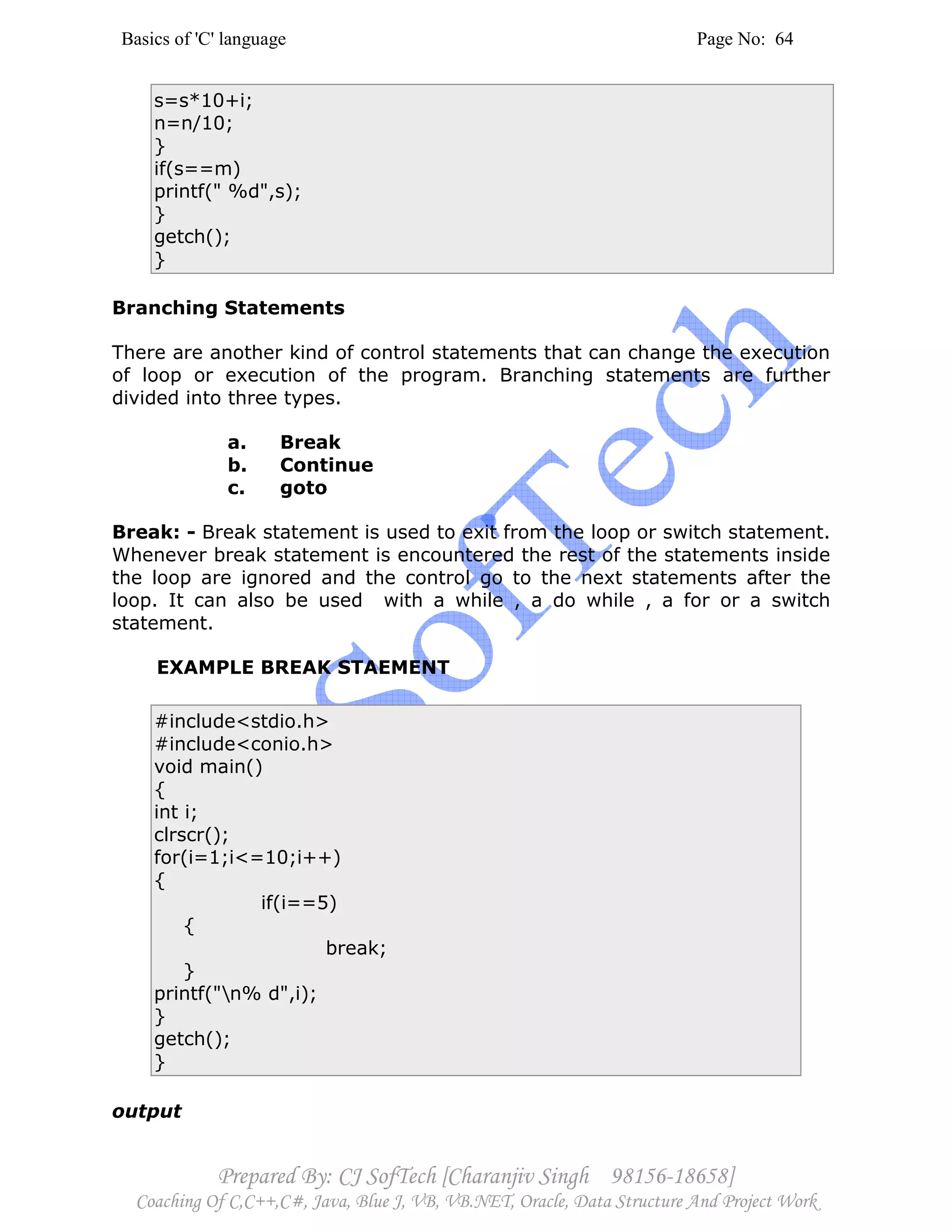 Basics of 'C' language Page No: 64
Prepared By: CJ SofTech [Charanjiv Singh 98156-18658]
Coaching Of C,C++,C#, Java, Blue J, VB, VB.NET, Oracle, Data Structure And Project Work
s=s*10+i;
n=n/10;
}
if(s==m)
printf(" %d",s);
}
getch();
}
Branching Statements
There are another kind of control statements that can change the execution
of loop or execution of the program. Branching statements are further
divided into three types.
a. Break
b. Continue
c. goto
Break: - Break statement is used to exit from the loop or switch statement.
Whenever break statement is encountered the rest of the statements inside
the loop are ignored and the control go to the next statements after the
loop. It can also be used with a while , a do while , a for or a switch
statement.
EXAMPLE BREAK STAEMENT
#include<stdio.h>
#include<conio.h>
void main()
{
int i;
clrscr();
for(i=1;i<=10;i++)
{
if(i==5)
{
break;
}
printf("n% d",i);
}
getch();
}
output
 