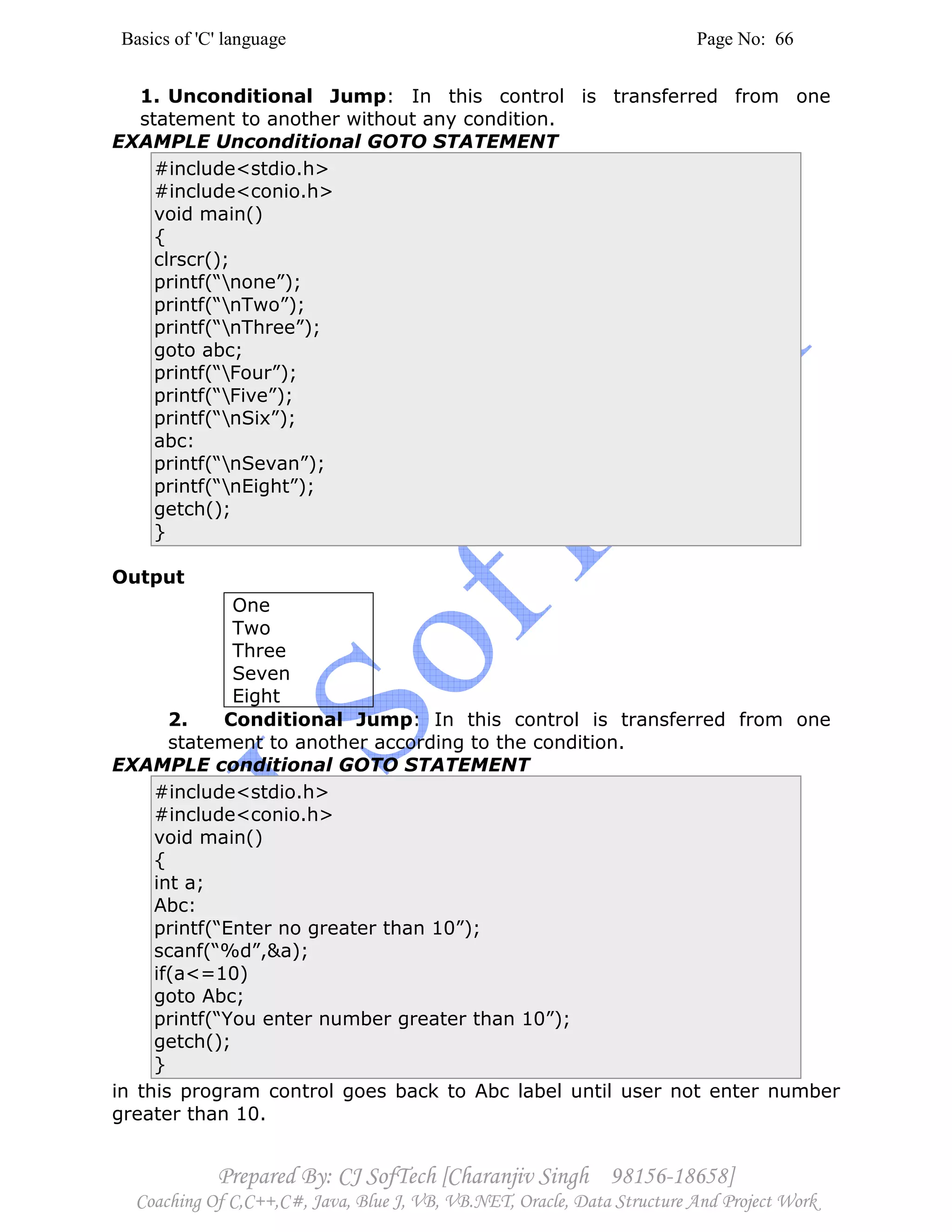 Basics of 'C' language Page No: 66
Prepared By: CJ SofTech [Charanjiv Singh 98156-18658]
Coaching Of C,C++,C#, Java, Blue J, VB, VB.NET, Oracle, Data Structure And Project Work
1. Unconditional Jump: In this control is transferred from one
statement to another without any condition.
EXAMPLE Unconditional GOTO STATEMENT
#include<stdio.h>
#include<conio.h>
void main()
{
clrscr();
printf(“none”);
printf(“nTwo”);
printf(“nThree”);
goto abc;
printf(“Four”);
printf(“Five”);
printf(“nSix”);
abc:
printf(“nSevan”);
printf(“nEight”);
getch();
}
Output
One
Two
Three
Seven
Eight
2. Conditional Jump: In this control is transferred from one
statement to another according to the condition.
EXAMPLE conditional GOTO STATEMENT
#include<stdio.h>
#include<conio.h>
void main()
{
int a;
Abc:
printf(“Enter no greater than 10”);
scanf(“%d”,&a);
if(a<=10)
goto Abc;
printf(“You enter number greater than 10”);
getch();
}
in this program control goes back to Abc label until user not enter number
greater than 10.
 