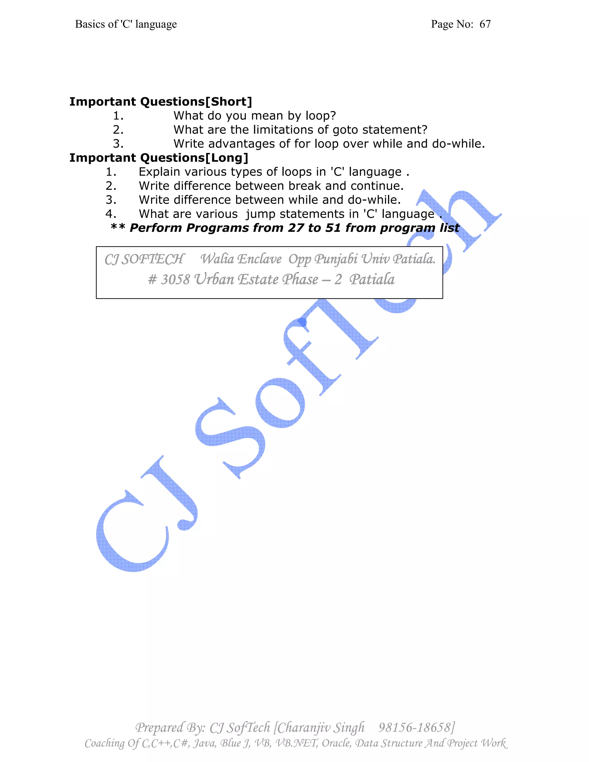 Basics of 'C' language Page No: 67
Prepared By: CJ SofTech [Charanjiv Singh 98156-18658]
Coaching Of C,C++,C#, Java, Blue J, VB, VB.NET, Oracle, Data Structure And Project Work
Important Questions[Short]
1. What do you mean by loop?
2. What are the limitations of goto statement?
3. Write advantages of for loop over while and do-while.
Important Questions[Long]
1. Explain various types of loops in 'C' language .
2. Write difference between break and continue.
3. Write difference between while and do-while.
4. What are various jump statements in 'C' language .
** Perform Programs from 27 to 51 from program list
CJ SOFTECH Walia Enclave Opp Punjabi Univ PatialCJ SOFTECH Walia Enclave Opp Punjabi Univ PatialCJ SOFTECH Walia Enclave Opp Punjabi Univ PatialCJ SOFTECH Walia Enclave Opp Punjabi Univ Patiala.a.a.a.
# 3058# 3058# 3058# 3058 Urban Estate PhaseUrban Estate PhaseUrban Estate PhaseUrban Estate Phase –––– 2 Patiala2 Patiala2 Patiala2 Patiala
 