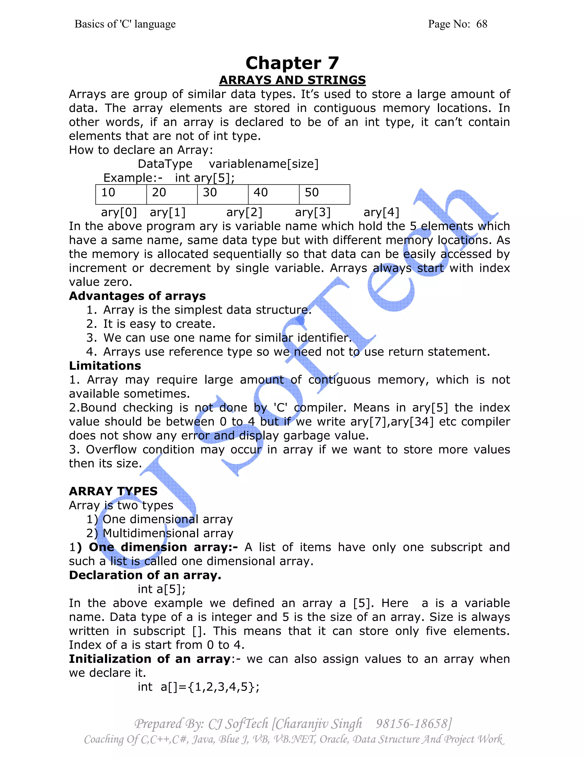 Basics of 'C' language Page No: 68
Prepared By: CJ SofTech [Charanjiv Singh 98156-18658]
Coaching Of C,C++,C#, Java, Blue J, VB, VB.NET, Oracle, Data Structure And Project Work
Chapter 7
ARRAYS AND STRINGS
Arrays are group of similar data types. It’s used to store a large amount of
data. The array elements are stored in contiguous memory locations. In
other words, if an array is declared to be of an int type, it can’t contain
elements that are not of int type.
How to declare an Array:
DataType variablename[size]
Example:- int ary[5];
10 20 30 40 50
ary[0] ary[1] ary[2] ary[3] ary[4]
In the above program ary is variable name which hold the 5 elements which
have a same name, same data type but with different memory locations. As
the memory is allocated sequentially so that data can be easily accessed by
increment or decrement by single variable. Arrays always start with index
value zero.
Advantages of arrays
1. Array is the simplest data structure.
2. It is easy to create.
3. We can use one name for similar identifier.
4. Arrays use reference type so we need not to use return statement.
Limitations
1. Array may require large amount of contiguous memory, which is not
available sometimes.
2.Bound checking is not done by 'C' compiler. Means in ary[5] the index
value should be between 0 to 4 but if we write ary[7],ary[34] etc compiler
does not show any error and display garbage value.
3. Overflow condition may occur in array if we want to store more values
then its size.
ARRAY TYPES
Array is two types
1) One dimensional array
2) Multidimensional array
1) One dimension array:- A list of items have only one subscript and
such a list is called one dimensional array.
Declaration of an array.
int a[5];
In the above example we defined an array a [5]. Here a is a variable
name. Data type of a is integer and 5 is the size of an array. Size is always
written in subscript []. This means that it can store only five elements.
Index of a is start from 0 to 4.
Initialization of an array:- we can also assign values to an array when
we declare it.
int a[]={1,2,3,4,5};
 