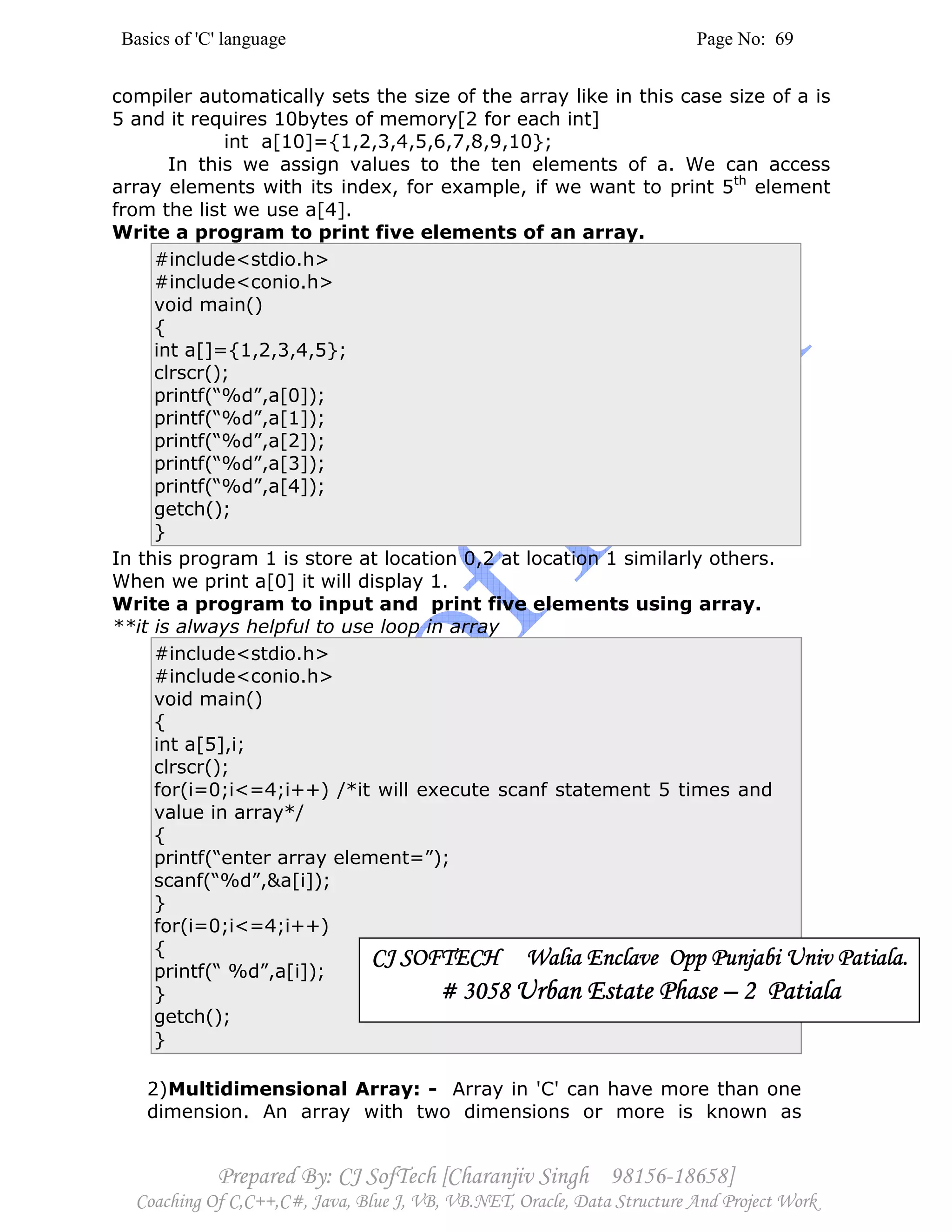 Basics of 'C' language Page No: 69
Prepared By: CJ SofTech [Charanjiv Singh 98156-18658]
Coaching Of C,C++,C#, Java, Blue J, VB, VB.NET, Oracle, Data Structure And Project Work
compiler automatically sets the size of the array like in this case size of a is
5 and it requires 10bytes of memory[2 for each int]
int a[10]={1,2,3,4,5,6,7,8,9,10};
In this we assign values to the ten elements of a. We can access
array elements with its index, for example, if we want to print 5th
element
from the list we use a[4].
Write a program to print five elements of an array.
#include<stdio.h>
#include<conio.h>
void main()
{
int a[]={1,2,3,4,5};
clrscr();
printf(“%d”,a[0]);
printf(“%d”,a[1]);
printf(“%d”,a[2]);
printf(“%d”,a[3]);
printf(“%d”,a[4]);
getch();
}
In this program 1 is store at location 0,2 at location 1 similarly others.
When we print a[0] it will display 1.
Write a program to input and print five elements using array.
**it is always helpful to use loop in array
#include<stdio.h>
#include<conio.h>
void main()
{
int a[5],i;
clrscr();
for(i=0;i<=4;i++) /*it will execute scanf statement 5 times and
value in array*/
{
printf(“enter array element=”);
scanf(“%d”,&a[i]);
}
for(i=0;i<=4;i++)
{
printf(“ %d”,a[i]);
}
getch();
}
2)Multidimensional Array: - Array in 'C' can have more than one
dimension. An array with two dimensions or more is known as
CJ SOFTECH Walia Enclave Opp Punjabi Univ Patiala.CJ SOFTECH Walia Enclave Opp Punjabi Univ Patiala.CJ SOFTECH Walia Enclave Opp Punjabi Univ Patiala.CJ SOFTECH Walia Enclave Opp Punjabi Univ Patiala.
# 3058# 3058# 3058# 3058 Urban Estate PhaseUrban Estate PhaseUrban Estate PhaseUrban Estate Phase –––– 2 Patiala2 Patiala2 Patiala2 Patiala
 