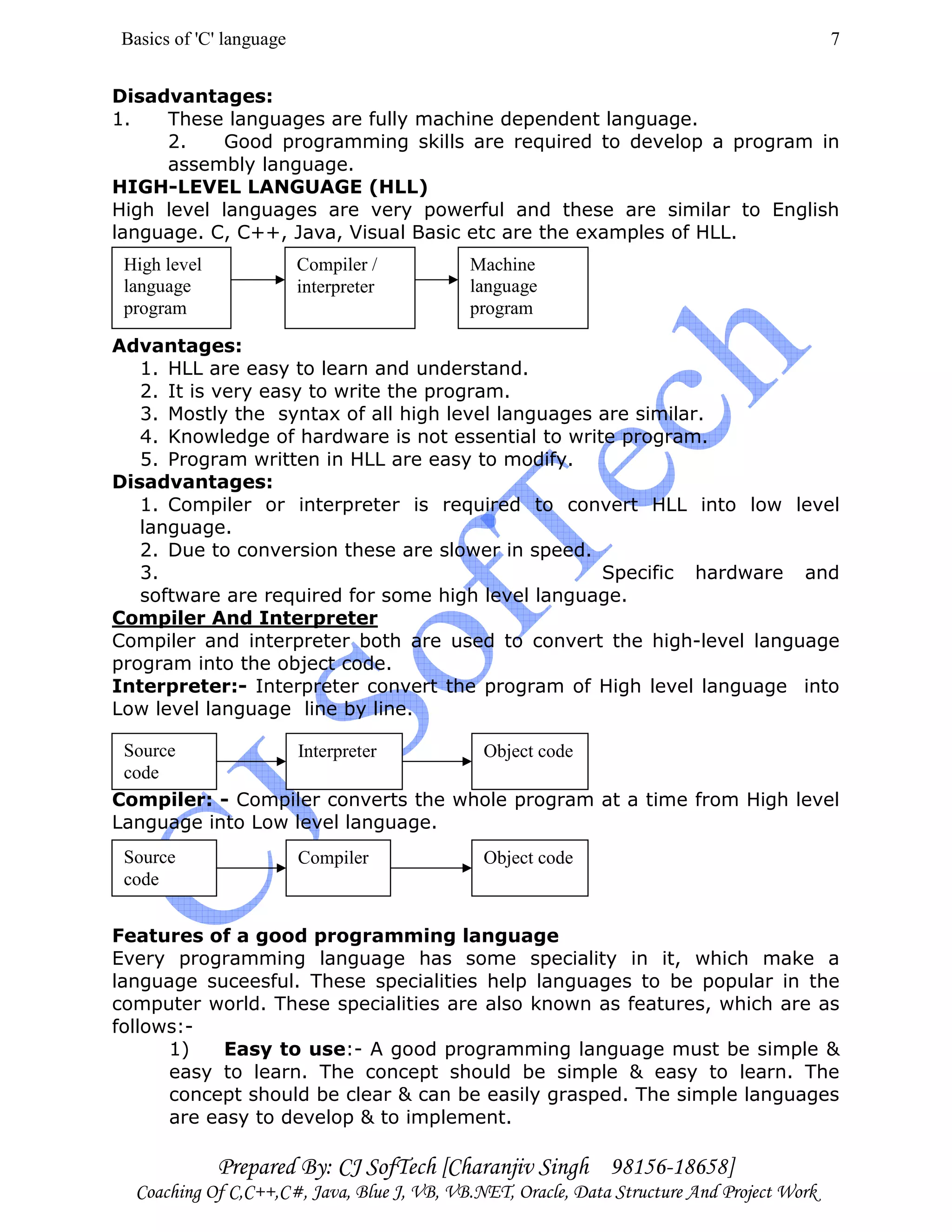 Basics of 'C' language
Prepared By: CJ SofTech [Charanjiv Singh 98156-18658]
Coaching Of C,C++,C#, Java, Blue J, VB, VB.NET, Oracle, Data Structure And Project Work
7
Disadvantages:
1. These languages are fully machine dependent language.
2. Good programming skills are required to develop a program in
assembly language.
HIGH-LEVEL LANGUAGE (HLL)
High level languages are very powerful and these are similar to English
language. C, C++, Java, Visual Basic etc are the examples of HLL.
Advantages:
1. HLL are easy to learn and understand.
2. It is very easy to write the program.
3. Mostly the syntax of all high level languages are similar.
4. Knowledge of hardware is not essential to write program.
5. Program written in HLL are easy to modify.
Disadvantages:
1. Compiler or interpreter is required to convert HLL into low level
language.
2. Due to conversion these are slower in speed.
3. Specific hardware and
software are required for some high level language.
Compiler And Interpreter
Compiler and interpreter both are used to convert the high-level language
program into the object code.
Interpreter:- Interpreter convert the program of High level language into
Low level language line by line.
Compiler: - Compiler converts the whole program at a time from High level
Language into Low level language.
Features of a good programming language
Every programming language has some speciality in it, which make a
language suceesful. These specialities help languages to be popular in the
computer world. These specialities are also known as features, which are as
follows:-
1) Easy to use:- A good programming language must be simple &
easy to learn. The concept should be simple & easy to learn. The
concept should be clear & can be easily grasped. The simple languages
are easy to develop & to implement.
High level
language
program
Compiler /
interpreter
Machine
language
program
Source
code
Interpreter Object code
Source
code
Compiler Object code
 
