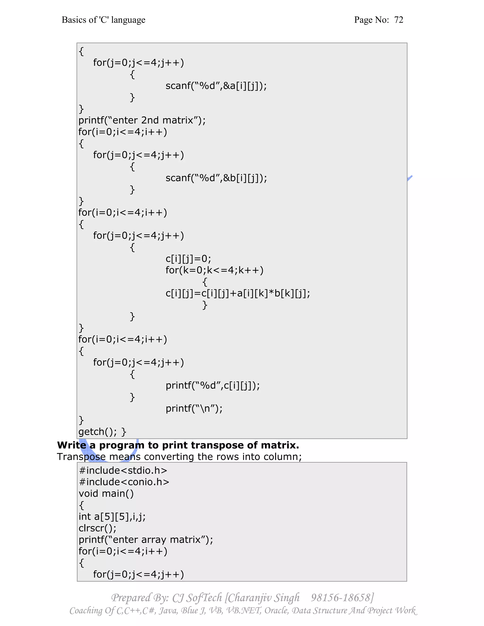 Basics of 'C' language Page No: 72
Prepared By: CJ SofTech [Charanjiv Singh 98156-18658]
Coaching Of C,C++,C#, Java, Blue J, VB, VB.NET, Oracle, Data Structure And Project Work
{
for(j=0;j<=4;j++)
{
scanf(“%d”,&a[i][j]);
}
}
printf(“enter 2nd matrix”);
for(i=0;i<=4;i++)
{
for(j=0;j<=4;j++)
{
scanf(“%d”,&b[i][j]);
}
}
for(i=0;i<=4;i++)
{
for(j=0;j<=4;j++)
{
c[i][j]=0;
for(k=0;k<=4;k++)
{
c[i][j]=c[i][j]+a[i][k]*b[k][j];
}
}
}
for(i=0;i<=4;i++)
{
for(j=0;j<=4;j++)
{
printf(“%d”,c[i][j]);
}
printf(“n”);
}
getch(); }
Write a program to print transpose of matrix.
Transpose means converting the rows into column;
#include<stdio.h>
#include<conio.h>
void main()
{
int a[5][5],i,j;
clrscr();
printf(“enter array matrix”);
for(i=0;i<=4;i++)
{
for(j=0;j<=4;j++)
 