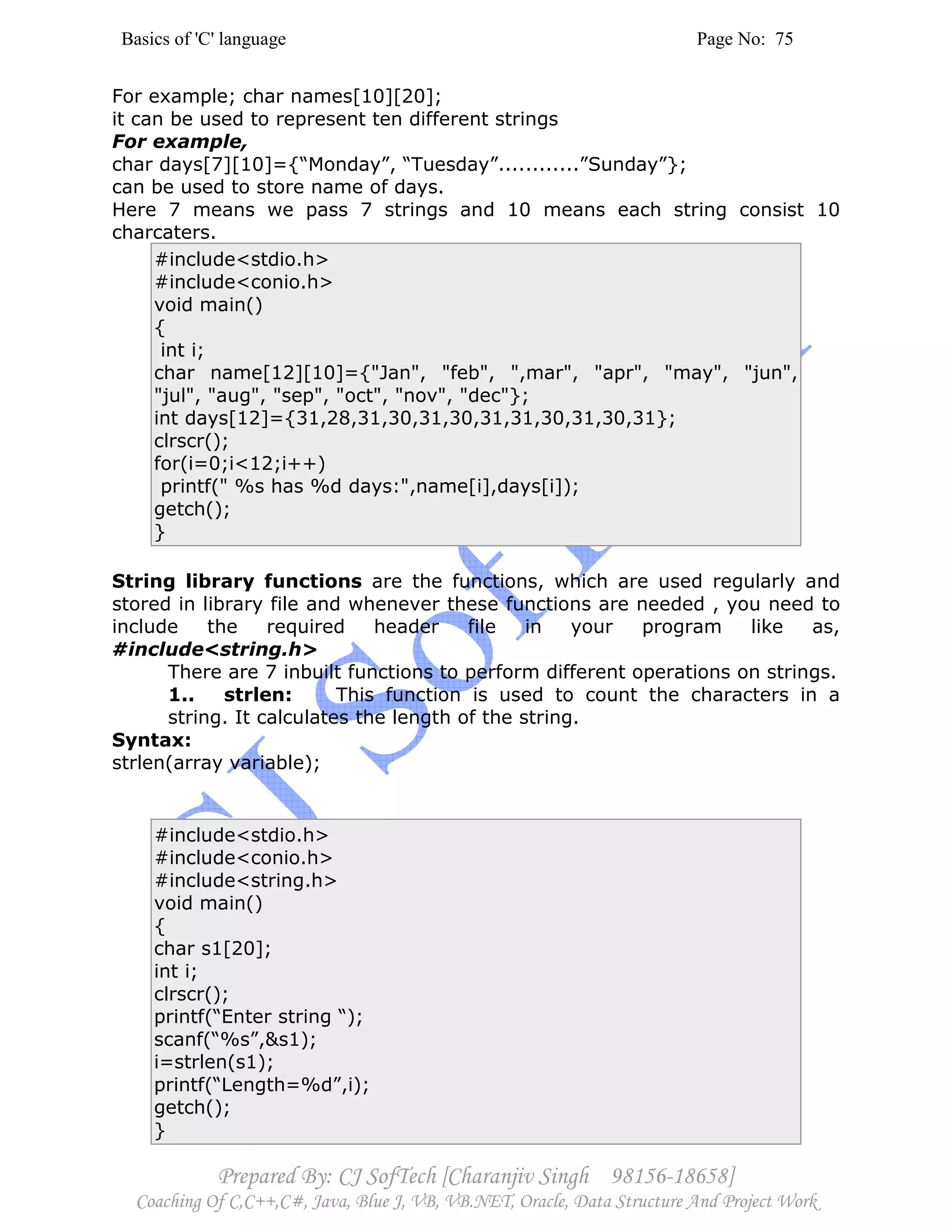 Basics of 'C' language Page No: 75
Prepared By: CJ SofTech [Charanjiv Singh 98156-18658]
Coaching Of C,C++,C#, Java, Blue J, VB, VB.NET, Oracle, Data Structure And Project Work
For example; char names[10][20];
it can be used to represent ten different strings
For example,
char days[7][10]={“Monday”, “Tuesday”............”Sunday”};
can be used to store name of days.
Here 7 means we pass 7 strings and 10 means each string consist 10
charcaters.
#include<stdio.h>
#include<conio.h>
void main()
{
int i;
char name[12][10]={"Jan", "feb", ",mar", "apr", "may", "jun",
"jul", "aug", "sep", "oct", "nov", "dec"};
int days[12]={31,28,31,30,31,30,31,31,30,31,30,31};
clrscr();
for(i=0;i<12;i++)
printf(" %s has %d days:",name[i],days[i]);
getch();
}
String library functions are the functions, which are used regularly and
stored in library file and whenever these functions are needed , you need to
include the required header file in your program like as,
#include<string.h>
There are 7 inbuilt functions to perform different operations on strings.
1.. strlen: This function is used to count the characters in a
string. It calculates the length of the string.
Syntax:
strlen(array variable);
#include<stdio.h>
#include<conio.h>
#include<string.h>
void main()
{
char s1[20];
int i;
clrscr();
printf(“Enter string “);
scanf(“%s”,&s1);
i=strlen(s1);
printf(“Length=%d”,i);
getch();
}
 