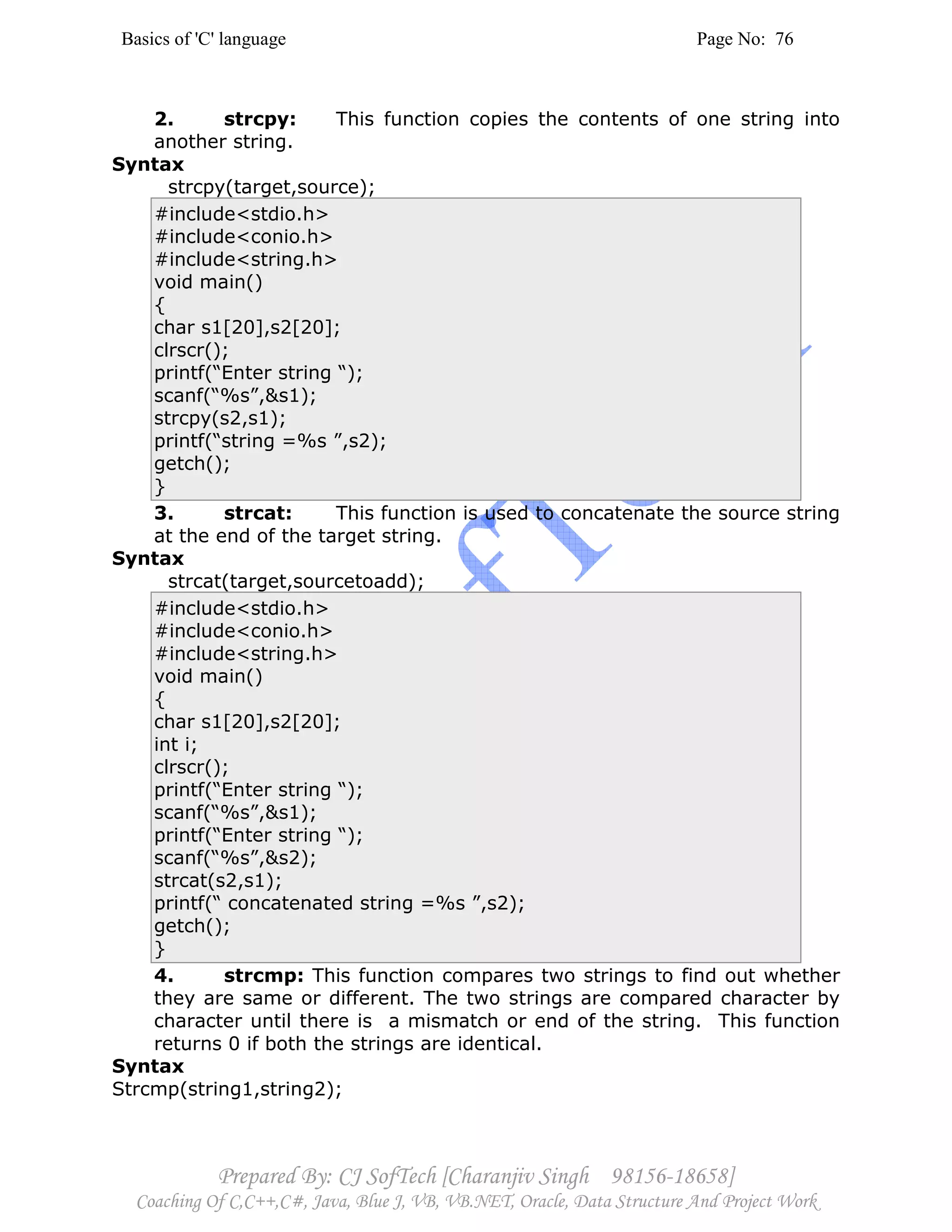 Basics of 'C' language Page No: 76
Prepared By: CJ SofTech [Charanjiv Singh 98156-18658]
Coaching Of C,C++,C#, Java, Blue J, VB, VB.NET, Oracle, Data Structure And Project Work
2. strcpy: This function copies the contents of one string into
another string.
Syntax
strcpy(target,source);
#include<stdio.h>
#include<conio.h>
#include<string.h>
void main()
{
char s1[20],s2[20];
clrscr();
printf(“Enter string “);
scanf(“%s”,&s1);
strcpy(s2,s1);
printf(“string =%s ”,s2);
getch();
}
3. strcat: This function is used to concatenate the source string
at the end of the target string.
Syntax
strcat(target,sourcetoadd);
#include<stdio.h>
#include<conio.h>
#include<string.h>
void main()
{
char s1[20],s2[20];
int i;
clrscr();
printf(“Enter string “);
scanf(“%s”,&s1);
printf(“Enter string “);
scanf(“%s”,&s2);
strcat(s2,s1);
printf(“ concatenated string =%s ”,s2);
getch();
}
4. strcmp: This function compares two strings to find out whether
they are same or different. The two strings are compared character by
character until there is a mismatch or end of the string. This function
returns 0 if both the strings are identical.
Syntax
Strcmp(string1,string2);
 