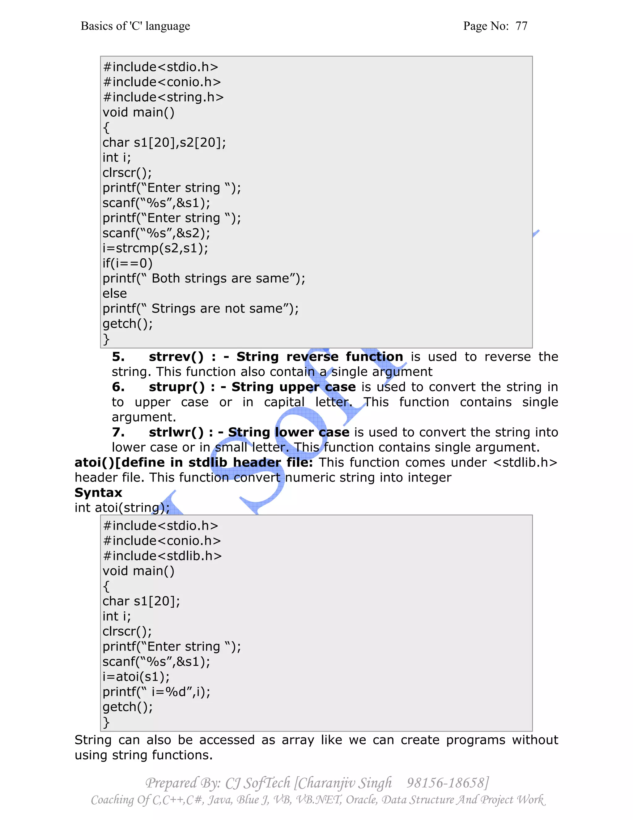 Basics of 'C' language Page No: 77
Prepared By: CJ SofTech [Charanjiv Singh 98156-18658]
Coaching Of C,C++,C#, Java, Blue J, VB, VB.NET, Oracle, Data Structure And Project Work
#include<stdio.h>
#include<conio.h>
#include<string.h>
void main()
{
char s1[20],s2[20];
int i;
clrscr();
printf(“Enter string “);
scanf(“%s”,&s1);
printf(“Enter string “);
scanf(“%s”,&s2);
i=strcmp(s2,s1);
if(i==0)
printf(“ Both strings are same”);
else
printf(“ Strings are not same”);
getch();
}
5. strrev() : - String reverse function is used to reverse the
string. This function also contain a single argument
6. strupr() : - String upper case is used to convert the string in
to upper case or in capital letter. This function contains single
argument.
7. strlwr() : - String lower case is used to convert the string into
lower case or in small letter. This function contains single argument.
atoi()[define in stdlib header file: This function comes under <stdlib.h>
header file. This function convert numeric string into integer
Syntax
int atoi(string);
#include<stdio.h>
#include<conio.h>
#include<stdlib.h>
void main()
{
char s1[20];
int i;
clrscr();
printf(“Enter string “);
scanf(“%s”,&s1);
i=atoi(s1);
printf(“ i=%d”,i);
getch();
}
String can also be accessed as array like we can create programs without
using string functions.
 