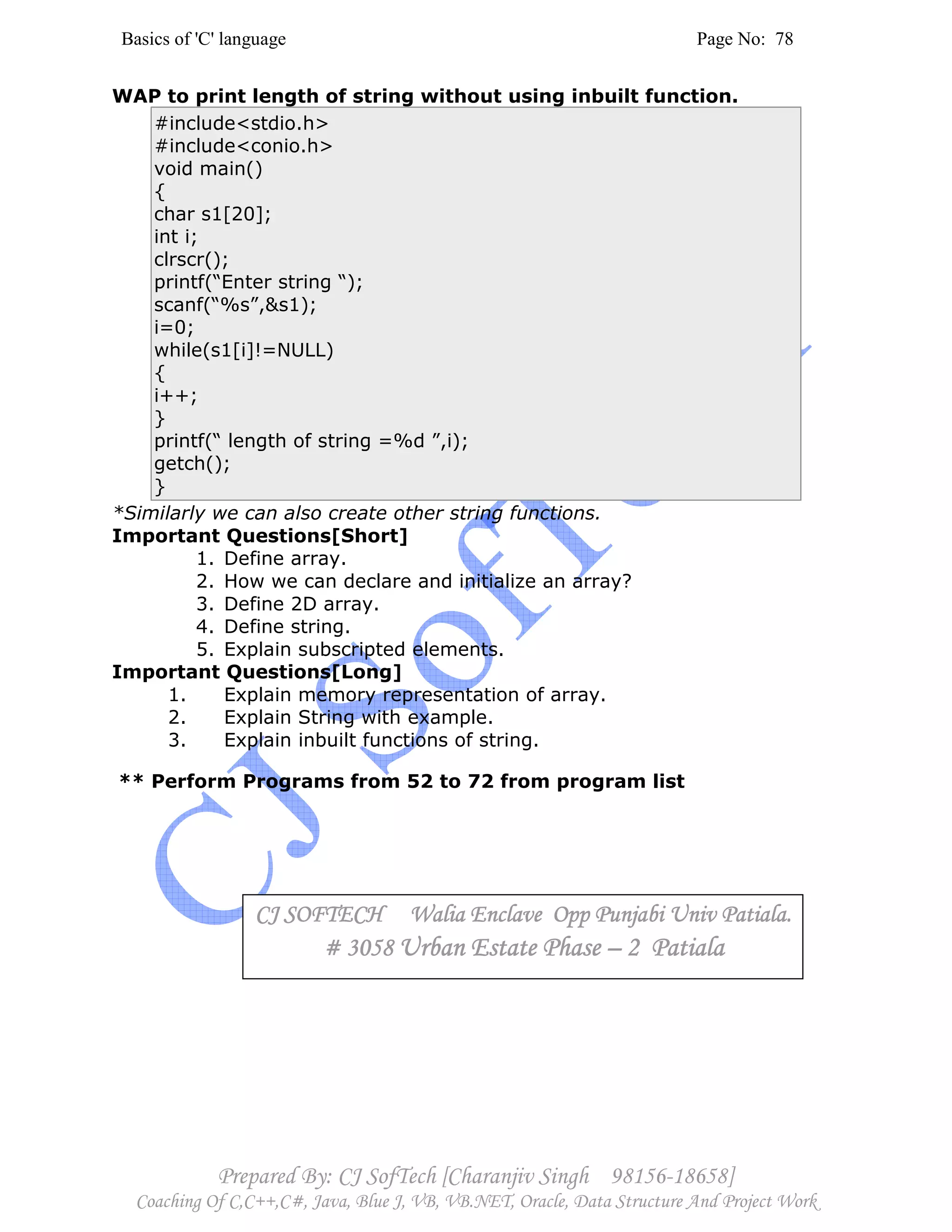 Basics of 'C' language Page No: 78
Prepared By: CJ SofTech [Charanjiv Singh 98156-18658]
Coaching Of C,C++,C#, Java, Blue J, VB, VB.NET, Oracle, Data Structure And Project Work
WAP to print length of string without using inbuilt function.
#include<stdio.h>
#include<conio.h>
void main()
{
char s1[20];
int i;
clrscr();
printf(“Enter string “);
scanf(“%s”,&s1);
i=0;
while(s1[i]!=NULL)
{
i++;
}
printf(“ length of string =%d ”,i);
getch();
}
*Similarly we can also create other string functions.
Important Questions[Short]
1. Define array.
2. How we can declare and initialize an array?
3. Define 2D array.
4. Define string.
5. Explain subscripted elements.
Important Questions[Long]
1. Explain memory representation of array.
2. Explain String with example.
3. Explain inbuilt functions of string.
** Perform Programs from 52 to 72 from program list
CJ SOFTECH Walia Enclave Opp Punjabi Univ Patiala.CJ SOFTECH Walia Enclave Opp Punjabi Univ Patiala.CJ SOFTECH Walia Enclave Opp Punjabi Univ Patiala.CJ SOFTECH Walia Enclave Opp Punjabi Univ Patiala.
# 3058# 3058# 3058# 3058 Urban Estate PhaseUrban Estate PhaseUrban Estate PhaseUrban Estate Phase –––– 2 Patiala2 Patiala2 Patiala2 Patiala
 