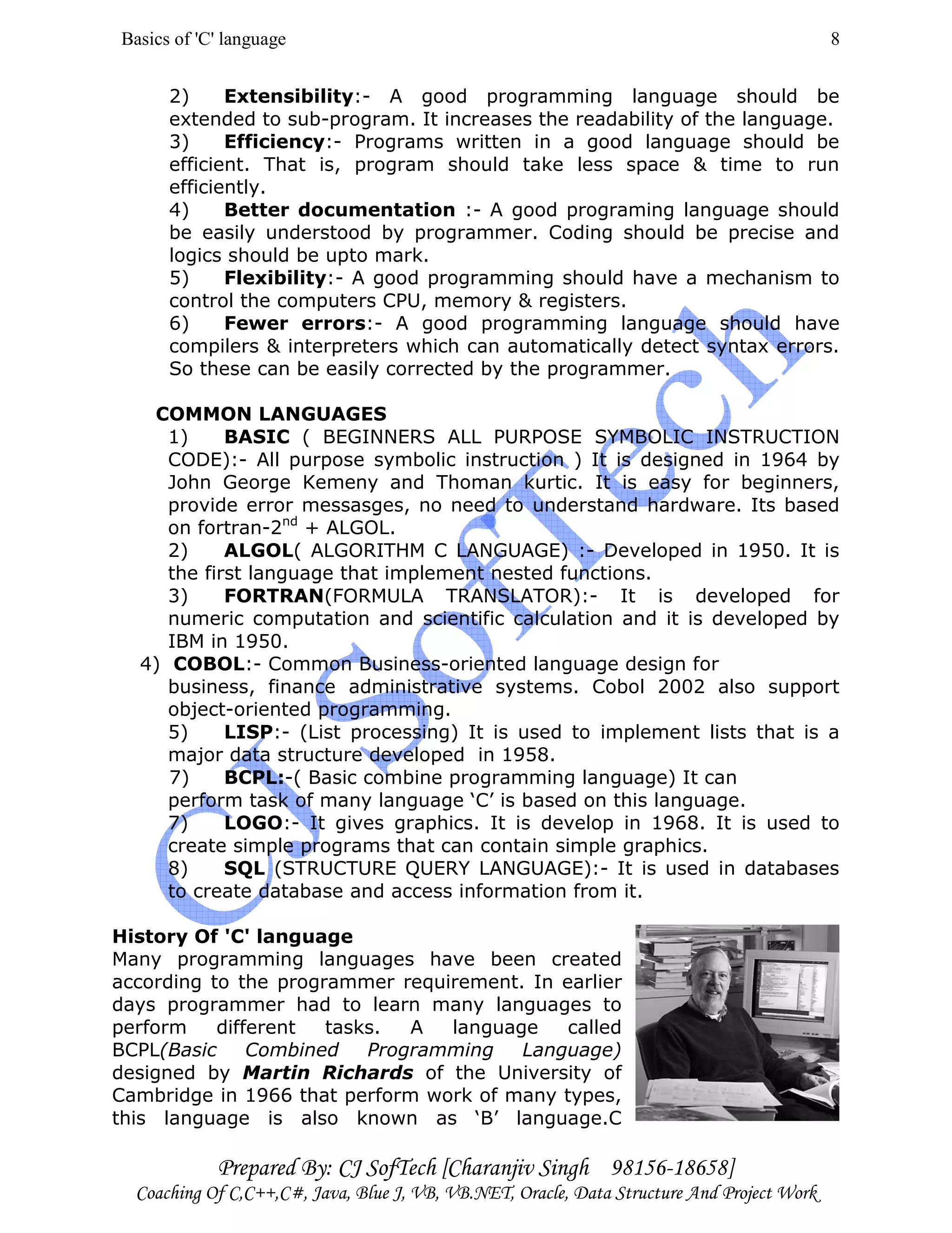 Basics of 'C' language
Prepared By: CJ SofTech [Charanjiv Singh 98156-18658]
Coaching Of C,C++,C#, Java, Blue J, VB, VB.NET, Oracle, Data Structure And Project Work
8
2) Extensibility:- A good programming language should be
extended to sub-program. It increases the readability of the language.
3) Efficiency:- Programs written in a good language should be
efficient. That is, program should take less space & time to run
efficiently.
4) Better documentation :- A good programing language should
be easily understood by programmer. Coding should be precise and
logics should be upto mark.
5) Flexibility:- A good programming should have a mechanism to
control the computers CPU, memory & registers.
6) Fewer errors:- A good programming language should have
compilers & interpreters which can automatically detect syntax errors.
So these can be easily corrected by the programmer.
COMMON LANGUAGES
1) BASIC ( BEGINNERS ALL PURPOSE SYMBOLIC INSTRUCTION
CODE):- All purpose symbolic instruction ) It is designed in 1964 by
John George Kemeny and Thoman kurtic. It is easy for beginners,
provide error messasges, no need to understand hardware. Its based
on fortran-2nd
+ ALGOL.
2) ALGOL( ALGORITHM C LANGUAGE) :- Developed in 1950. It is
the first language that implement nested functions.
3) FORTRAN(FORMULA TRANSLATOR):- It is developed for
numeric computation and scientific calculation and it is developed by
IBM in 1950.
4) COBOL:- Common Business-oriented language design for
business, finance administrative systems. Cobol 2002 also support
object-oriented programming.
5) LISP:- (List processing) It is used to implement lists that is a
major data structure developed in 1958.
7) BCPL:-( Basic combine programming language) It can
perform task of many language ‘C’ is based on this language.
7) LOGO:- It gives graphics. It is develop in 1968. It is used to
create simple programs that can contain simple graphics.
8) SQL (STRUCTURE QUERY LANGUAGE):- It is used in databases
to create database and access information from it.
History Of 'C' language
Many programming languages have been created
according to the programmer requirement. In earlier
days programmer had to learn many languages to
perform different tasks. A language called
BCPL(Basic Combined Programming Language)
designed by Martin Richards of the University of
Cambridge in 1966 that perform work of many types,
this language is also known as ‘B’ language.C
 