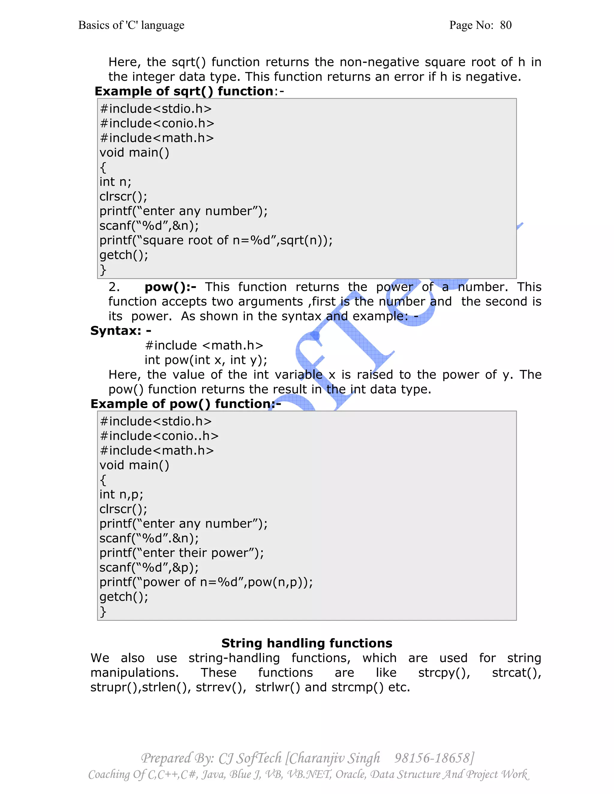 Basics of 'C' language Page No: 80
Prepared By: CJ SofTech [Charanjiv Singh 98156-18658]
Coaching Of C,C++,C#, Java, Blue J, VB, VB.NET, Oracle, Data Structure And Project Work
Here, the sqrt() function returns the non-negative square root of h in
the integer data type. This function returns an error if h is negative.
Example of sqrt() function:-
#include<stdio.h>
#include<conio.h>
#include<math.h>
void main()
{
int n;
clrscr();
printf(“enter any number”);
scanf(“%d”,&n);
printf(“square root of n=%d”,sqrt(n));
getch();
}
2. pow():- This function returns the power of a number. This
function accepts two arguments ,first is the number and the second is
its power. As shown in the syntax and example: -
Syntax: -
#include <math.h>
int pow(int x, int y);
Here, the value of the int variable x is raised to the power of y. The
pow() function returns the result in the int data type.
Example of pow() function:-
#include<stdio.h>
#include<conio..h>
#include<math.h>
void main()
{
int n,p;
clrscr();
printf(“enter any number”);
scanf(“%d”.&n);
printf(“enter their power”);
scanf(“%d”,&p);
printf(“power of n=%d”,pow(n,p));
getch();
}
String handling functions
We also use string-handling functions, which are used for string
manipulations. These functions are like strcpy(), strcat(),
strupr(),strlen(), strrev(), strlwr() and strcmp() etc.
 