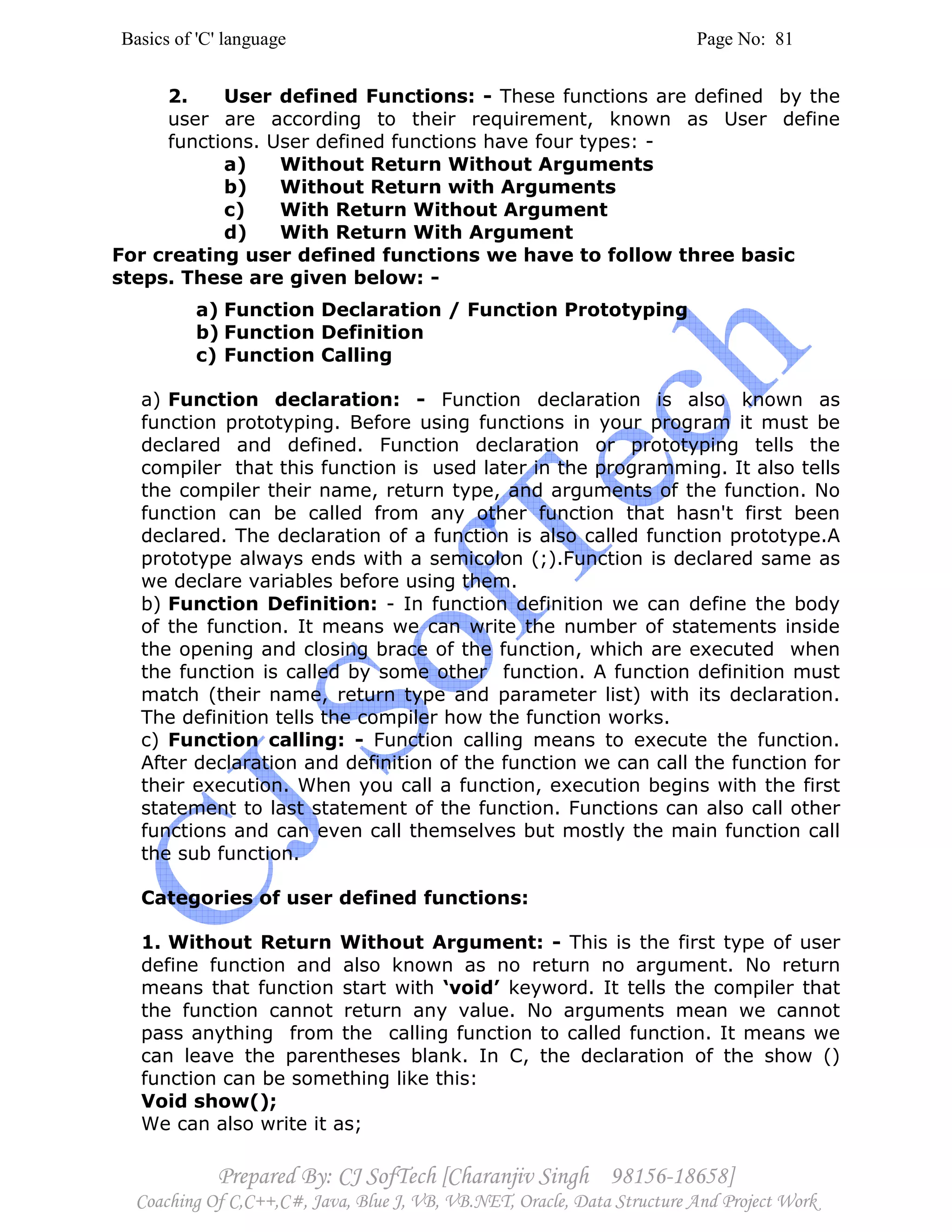 Basics of 'C' language Page No: 81
Prepared By: CJ SofTech [Charanjiv Singh 98156-18658]
Coaching Of C,C++,C#, Java, Blue J, VB, VB.NET, Oracle, Data Structure And Project Work
2. User defined Functions: - These functions are defined by the
user are according to their requirement, known as User define
functions. User defined functions have four types: -
a) Without Return Without Arguments
b) Without Return with Arguments
c) With Return Without Argument
d) With Return With Argument
For creating user defined functions we have to follow three basic
steps. These are given below: -
a) Function Declaration / Function Prototyping
b) Function Definition
c) Function Calling
a) Function declaration: - Function declaration is also known as
function prototyping. Before using functions in your program it must be
declared and defined. Function declaration or prototyping tells the
compiler that this function is used later in the programming. It also tells
the compiler their name, return type, and arguments of the function. No
function can be called from any other function that hasn't first been
declared. The declaration of a function is also called function prototype.A
prototype always ends with a semicolon (;).Function is declared same as
we declare variables before using them.
b) Function Definition: - In function definition we can define the body
of the function. It means we can write the number of statements inside
the opening and closing brace of the function, which are executed when
the function is called by some other function. A function definition must
match (their name, return type and parameter list) with its declaration.
The definition tells the compiler how the function works.
c) Function calling: - Function calling means to execute the function.
After declaration and definition of the function we can call the function for
their execution. When you call a function, execution begins with the first
statement to last statement of the function. Functions can also call other
functions and can even call themselves but mostly the main function call
the sub function.
Categories of user defined functions:
1. Without Return Without Argument: - This is the first type of user
define function and also known as no return no argument. No return
means that function start with ‘void’ keyword. It tells the compiler that
the function cannot return any value. No arguments mean we cannot
pass anything from the calling function to called function. It means we
can leave the parentheses blank. In C, the declaration of the show ()
function can be something like this:
Void show();
We can also write it as;
 