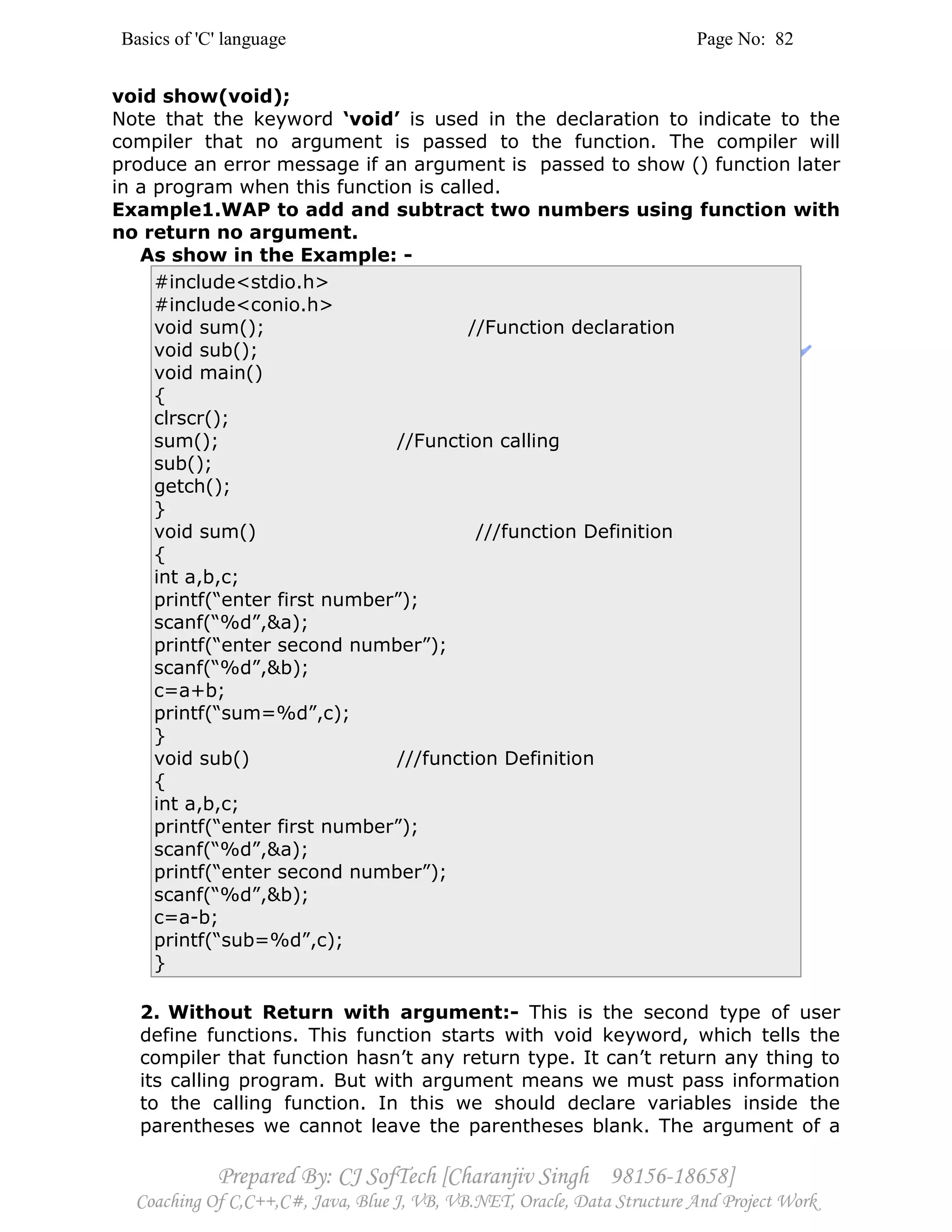 Basics of 'C' language Page No: 82
Prepared By: CJ SofTech [Charanjiv Singh 98156-18658]
Coaching Of C,C++,C#, Java, Blue J, VB, VB.NET, Oracle, Data Structure And Project Work
void show(void);
Note that the keyword ‘void’ is used in the declaration to indicate to the
compiler that no argument is passed to the function. The compiler will
produce an error message if an argument is passed to show () function later
in a program when this function is called.
Example1.WAP to add and subtract two numbers using function with
no return no argument.
As show in the Example: -
#include<stdio.h>
#include<conio.h>
void sum(); //Function declaration
void sub();
void main()
{
clrscr();
sum(); //Function calling
sub();
getch();
}
void sum() ///function Definition
{
int a,b,c;
printf(“enter first number”);
scanf(“%d”,&a);
printf(“enter second number”);
scanf(“%d”,&b);
c=a+b;
printf(“sum=%d”,c);
}
void sub() ///function Definition
{
int a,b,c;
printf(“enter first number”);
scanf(“%d”,&a);
printf(“enter second number”);
scanf(“%d”,&b);
c=a-b;
printf(“sub=%d”,c);
}
2. Without Return with argument:- This is the second type of user
define functions. This function starts with void keyword, which tells the
compiler that function hasn’t any return type. It can’t return any thing to
its calling program. But with argument means we must pass information
to the calling function. In this we should declare variables inside the
parentheses we cannot leave the parentheses blank. The argument of a
 