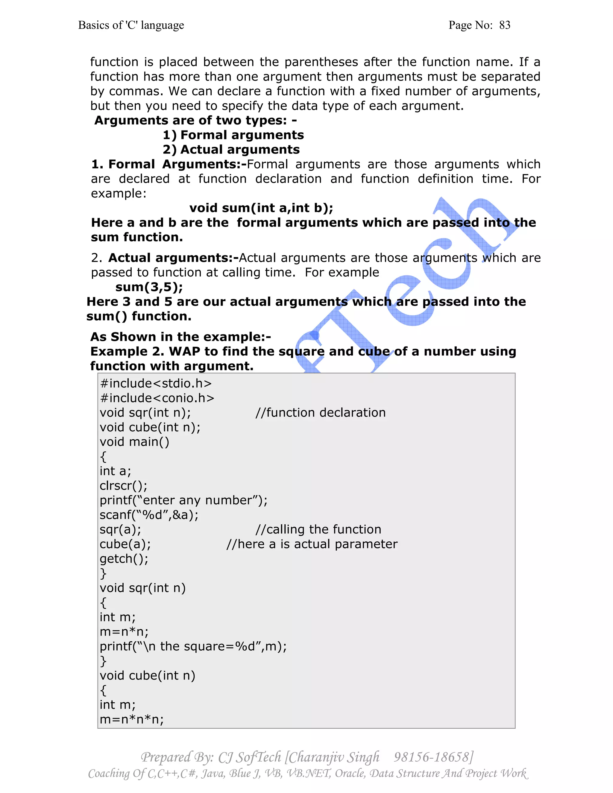 Basics of 'C' language Page No: 83
Prepared By: CJ SofTech [Charanjiv Singh 98156-18658]
Coaching Of C,C++,C#, Java, Blue J, VB, VB.NET, Oracle, Data Structure And Project Work
function is placed between the parentheses after the function name. If a
function has more than one argument then arguments must be separated
by commas. We can declare a function with a fixed number of arguments,
but then you need to specify the data type of each argument.
Arguments are of two types: -
1) Formal arguments
2) Actual arguments
1. Formal Arguments:-Formal arguments are those arguments which
are declared at function declaration and function definition time. For
example:
void sum(int a,int b);
Here a and b are the formal arguments which are passed into the
sum function.
2. Actual arguments:-Actual arguments are those arguments which are
passed to function at calling time. For example
sum(3,5);
Here 3 and 5 are our actual arguments which are passed into the
sum() function.
As Shown in the example:-
Example 2. WAP to find the square and cube of a number using
function with argument.
#include<stdio.h>
#include<conio.h>
void sqr(int n); //function declaration
void cube(int n);
void main()
{
int a;
clrscr();
printf(“enter any number”);
scanf(“%d”,&a);
sqr(a); //calling the function
cube(a); //here a is actual parameter
getch();
}
void sqr(int n)
{
int m;
m=n*n;
printf(“n the square=%d”,m);
}
void cube(int n)
{
int m;
m=n*n*n;
 