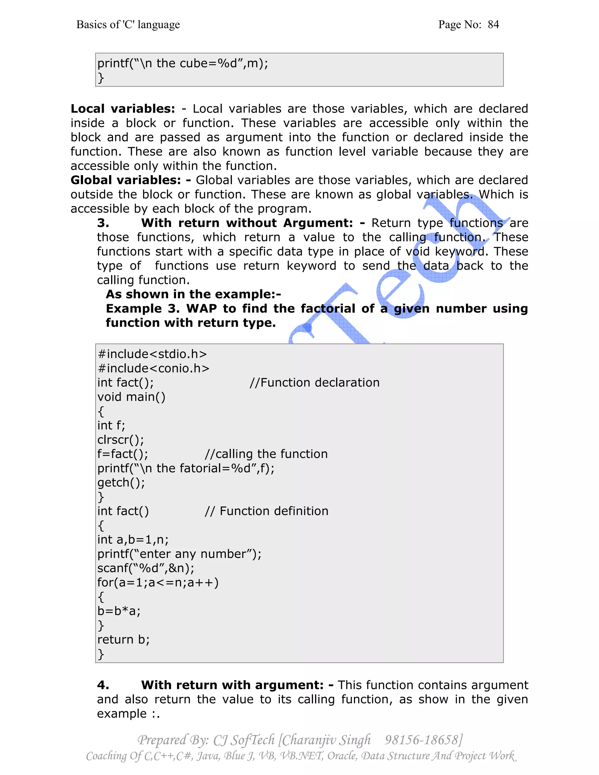 Basics of 'C' language Page No: 84
Prepared By: CJ SofTech [Charanjiv Singh 98156-18658]
Coaching Of C,C++,C#, Java, Blue J, VB, VB.NET, Oracle, Data Structure And Project Work
printf(“n the cube=%d”,m);
}
Local variables: - Local variables are those variables, which are declared
inside a block or function. These variables are accessible only within the
block and are passed as argument into the function or declared inside the
function. These are also known as function level variable because they are
accessible only within the function.
Global variables: - Global variables are those variables, which are declared
outside the block or function. These are known as global variables. Which is
accessible by each block of the program.
3. With return without Argument: - Return type functions are
those functions, which return a value to the calling function. These
functions start with a specific data type in place of void keyword. These
type of functions use return keyword to send the data back to the
calling function.
As shown in the example:-
Example 3. WAP to find the factorial of a given number using
function with return type.
#include<stdio.h>
#include<conio.h>
int fact(); //Function declaration
void main()
{
int f;
clrscr();
f=fact(); //calling the function
printf(“n the fatorial=%d”,f);
getch();
}
int fact() // Function definition
{
int a,b=1,n;
printf(“enter any number”);
scanf(“%d”,&n);
for(a=1;a<=n;a++)
{
b=b*a;
}
return b;
}
4. With return with argument: - This function contains argument
and also return the value to its calling function, as show in the given
example :.
 