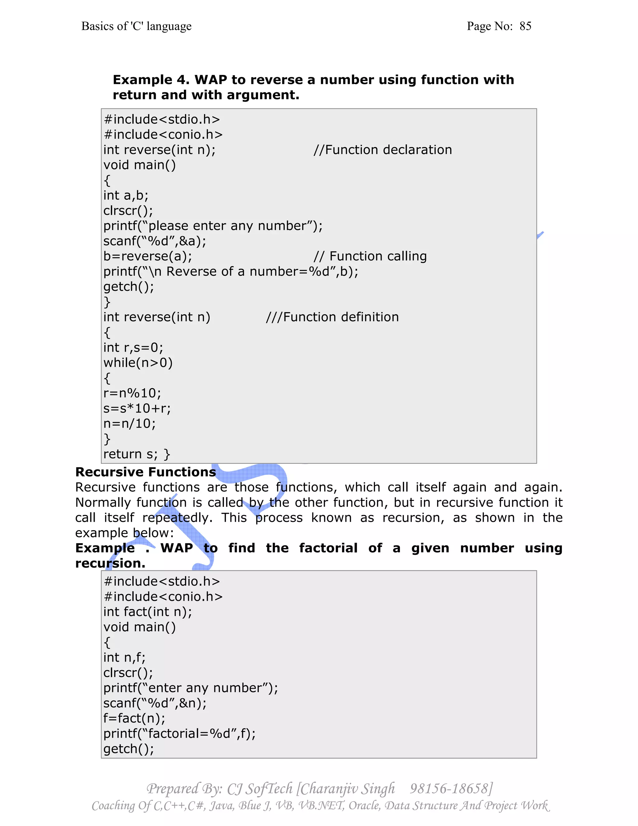 Basics of 'C' language Page No: 85
Prepared By: CJ SofTech [Charanjiv Singh 98156-18658]
Coaching Of C,C++,C#, Java, Blue J, VB, VB.NET, Oracle, Data Structure And Project Work
Example 4. WAP to reverse a number using function with
return and with argument.
#include<stdio.h>
#include<conio.h>
int reverse(int n); //Function declaration
void main()
{
int a,b;
clrscr();
printf(“please enter any number”);
scanf(“%d”,&a);
b=reverse(a); // Function calling
printf(“n Reverse of a number=%d”,b);
getch();
}
int reverse(int n) ///Function definition
{
int r,s=0;
while(n>0)
{
r=n%10;
s=s*10+r;
n=n/10;
}
return s; }
Recursive Functions
Recursive functions are those functions, which call itself again and again.
Normally function is called by the other function, but in recursive function it
call itself repeatedly. This process known as recursion, as shown in the
example below:
Example . WAP to find the factorial of a given number using
recursion.
#include<stdio.h>
#include<conio.h>
int fact(int n);
void main()
{
int n,f;
clrscr();
printf(“enter any number”);
scanf(“%d”,&n);
f=fact(n);
printf(“factorial=%d”,f);
getch();
 