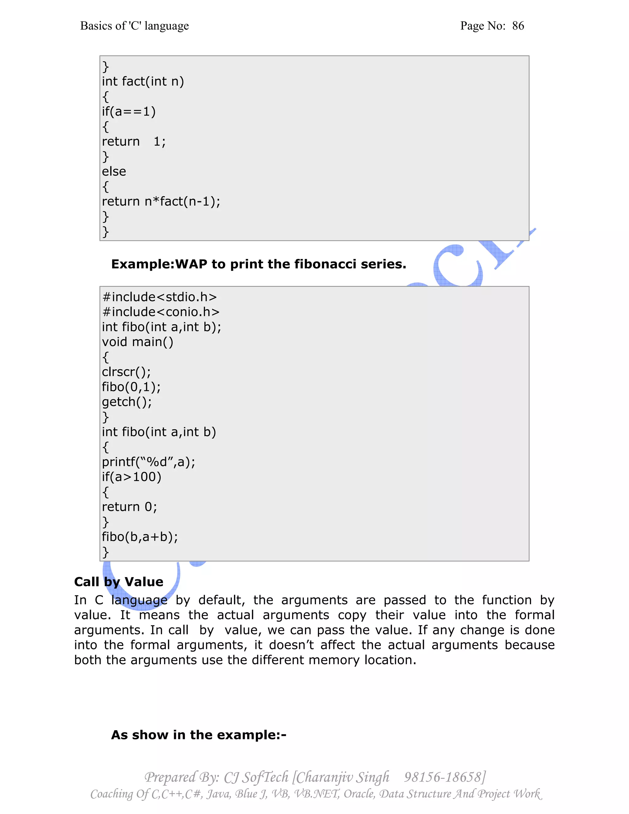Basics of 'C' language Page No: 86
Prepared By: CJ SofTech [Charanjiv Singh 98156-18658]
Coaching Of C,C++,C#, Java, Blue J, VB, VB.NET, Oracle, Data Structure And Project Work
}
int fact(int n)
{
if(a==1)
{
return 1;
}
else
{
return n*fact(n-1);
}
}
Example:WAP to print the fibonacci series.
#include<stdio.h>
#include<conio.h>
int fibo(int a,int b);
void main()
{
clrscr();
fibo(0,1);
getch();
}
int fibo(int a,int b)
{
printf(“%d”,a);
if(a>100)
{
return 0;
}
fibo(b,a+b);
}
Call by Value
In C language by default, the arguments are passed to the function by
value. It means the actual arguments copy their value into the formal
arguments. In call by value, we can pass the value. If any change is done
into the formal arguments, it doesn’t affect the actual arguments because
both the arguments use the different memory location.
As show in the example:-
 