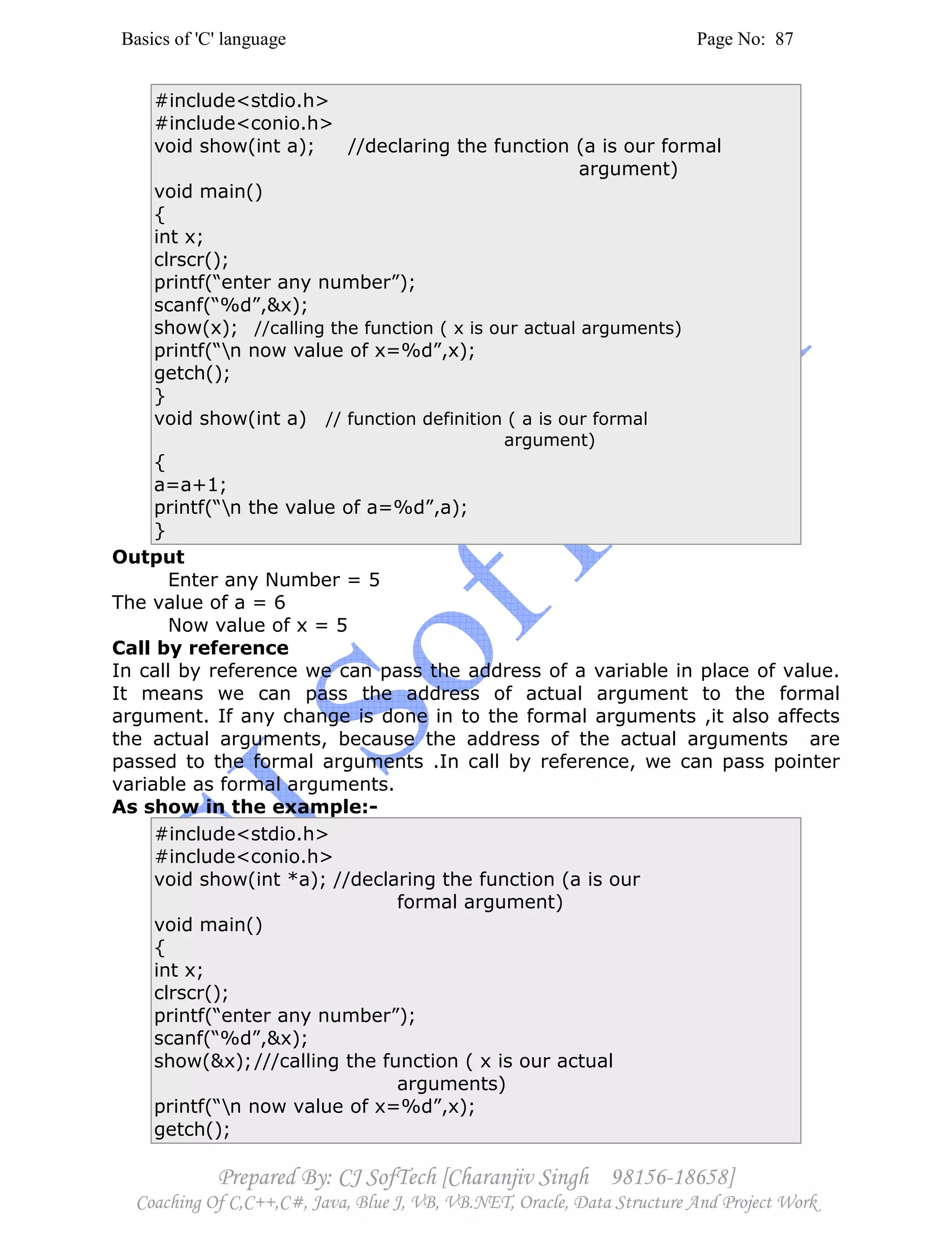 Basics of 'C' language Page No: 87
Prepared By: CJ SofTech [Charanjiv Singh 98156-18658]
Coaching Of C,C++,C#, Java, Blue J, VB, VB.NET, Oracle, Data Structure And Project Work
#include<stdio.h>
#include<conio.h>
void show(int a); //declaring the function (a is our formal
argument)
void main()
{
int x;
clrscr();
printf(“enter any number”);
scanf(“%d”,&x);
show(x); //calling the function ( x is our actual arguments)
printf(“n now value of x=%d”,x);
getch();
}
void show(int a) // function definition ( a is our formal
argument)
{
a=a+1;
printf(“n the value of a=%d”,a);
}
Output
Enter any Number = 5
The value of a = 6
Now value of x = 5
Call by reference
In call by reference we can pass the address of a variable in place of value.
It means we can pass the address of actual argument to the formal
argument. If any change is done in to the formal arguments ,it also affects
the actual arguments, because the address of the actual arguments are
passed to the formal arguments .In call by reference, we can pass pointer
variable as formal arguments.
As show in the example:-
#include<stdio.h>
#include<conio.h>
void show(int *a); //declaring the function (a is our
formal argument)
void main()
{
int x;
clrscr();
printf(“enter any number”);
scanf(“%d”,&x);
show(&x);///calling the function ( x is our actual
arguments)
printf(“n now value of x=%d”,x);
getch();
 